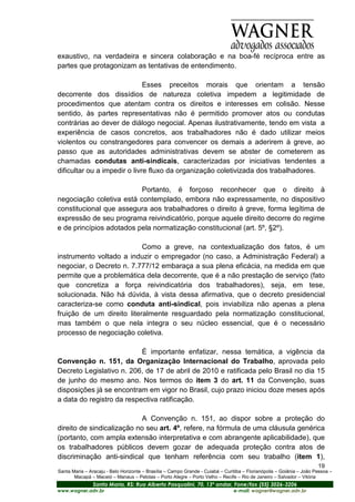 exaustivo, na verdadeira e sincera colaboração e na boa-fé recíproca entre as
partes que protagonizam as tentativas de entendimento.

                              Esses preceitos morais que orientam a tensão
decorrente dos dissídios de natureza coletiva impedem a legitimidade de
procedimentos que atentam contra os direitos e interesses em colisão. Nesse
sentido, às partes representativas não é permitido promover atos ou condutas
contrárias ao dever de diálogo negocial. Apenas ilustrativamente, tendo em vista a
experiência de casos concretos, aos trabalhadores não é dado utilizar meios
violentos ou constrangedores para convencer os demais a aderirem à greve, ao
passo que as autoridades administrativas devem se abster de cometerem as
chamadas condutas anti-sindicais, caracterizadas por iniciativas tendentes a
dificultar ou a impedir o livre fluxo da organização coletivizada dos trabalhadores.

                          Portanto, é forçoso reconhecer que o direito à
negociação coletiva está contemplado, embora não expressamente, no dispositivo
constitucional que assegura aos trabalhadores o direito à greve, forma legítima de
expressão de seu programa reivindicatório, porque aquele direito decorre do regime
e de princípios adotados pela normatização constitucional (art. 5º, §2º).

                           Como a greve, na contextualização dos fatos, é um
instrumento voltado a induzir o empregador (no caso, a Administração Federal) a
negociar, o Decreto n. 7.777/12 embaraça a sua plena eficácia, na medida em que
permite que a problemática dela decorrente, que é a não prestação de serviço (fato
que concretiza a força reivindicatória dos trabalhadores), seja, em tese,
solucionada. Não há dúvida, à vista dessa afirmativa, que o decreto presidencial
caracteriza-se como conduta anti-sindical, pois inviabiliza não apenas a plena
fruição de um direito literalmente resguardado pela normatização constitucional,
mas também o que nela integra o seu núcleo essencial, que é o necessário
processo de negociação coletiva.

                           É importante enfatizar, nessa temática, a vigência da
Convenção n. 151, da Organização Internacional do Trabalho, aprovada pelo
Decreto Legislativo n. 206, de 17 de abril de 2010 e ratificada pelo Brasil no dia 15
de junho do mesmo ano. Nos termos do item 3 do art. 11 da Convenção, suas
disposições já se encontram em vigor no Brasil, cujo prazo iniciou doze meses após
a data do registro da respectiva ratificação.

                            A Convenção n. 151, ao dispor sobre a proteção do
direito de sindicalização no seu art. 4º, refere, na fórmula de uma cláusula genérica
(portanto, com ampla extensão interpretativa e com abrangente aplicabilidade), que
os trabalhadores públicos devem gozar de adequada proteção contra atos de
discriminação anti-sindical que tenham referência com seu trabalho (item 1),
                                                                                                                       19
Santa Maria – Aracaju - Belo Horizonte – Brasília – Campo Grande - Cuiabá – Curitiba – Florianópolis – Goiânia – João Pessoa –
       Macapá – Maceió – Manaus – Pelotas – Porto Alegre – Porto Velho – Recife – Rio de Janeiro – Salvador – Vitória
                Santa Maria, RS: Rua Alberto Pasqualini, 70, 13º andar, Fone/fax (55) 3026-3206
www.wagner.adv.br                                                               e-mail: wagner@wagner.adv.br
 