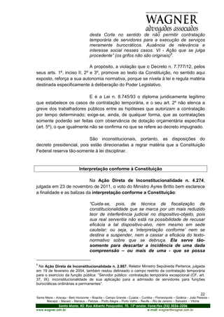 desta Corte no sentido de não permitir contratação
                                      temporária de servidores para a execução de serviços
                                      meramente burocráticos. Ausência de relevância e
                                      interesse social nesses casos. VI - Ação que se julga
                                      procedente” (os grifos não são originais)5.

                             A propósito, a violação que o Decreto n. 7.777/12, pelos
seus arts. 1º, inciso II, 2º e 3º, promove ao texto da Constituição, no sentido aqui
exposto, reforça a sua autonomia normativa, porque se nivela à lei e regula matéria
destinada especificamente à deliberação do Poder Legislativo.

                            E é a Lei n. 8.745/93 o diploma juridicamente legítimo
que estabelece os casos de contratação temporária, e o seu art. 2º não elenca a
greve dos trabalhadores públicos entre as hipóteses que autorizam a contratação
por tempo determinado; exige-se, ainda, de qualquer forma, que as contratações
somente poderão ser feitas com observância de dotação orçamentária específica
(art. 5º), o que igualmente não se confirma no que se refere ao decreto impugnado.

                          São inconstitucionais, portanto, as disposições do
decreto presidencial, pois estão direcionadas a regrar matéria que a Constituição
Federal reserva tão-somente à lei disciplinar.


                               Interpretação conforme à Constituição

                            Na Ação Direta de Inconstitucionalidade n. 4.274,
julgada em 23 de novembro de 2011, o voto do Ministro Ayres Britto bem esclarece
a finalidade e as balizas da interpretação conforme a Constituição:

                                      “Cuida-se, pois, de técnica de fiscalização de
                                      constitucionalidade que se marca por um mais reduzido
                                      teor de interferência judicial no dispositivo-objeto, pois
                                      sua real serventia não está na possibilidade de recusar
                                      eficácia a tal dispositivo-alvo, nem mesmo em sede
                                      cautelar; ou seja, a ‘interpretação conforme’ nem se
                                      destina a suspender, nem a cassar a eficácia do texto-
                                      normativo sobre que se debruça. Ela serve tão-
                                      somente para descartar a incidência de uma dada
                                      compreensão – ou mais de uma - que se possa

5
 Na Ação Direta de Inconstitucionalidade n. 2.987, Relator Ministro Sepúlveda Pertence, julgada
em 19 de fevereiro de 2004, também restou delineado o campo restrito da contratação temporária
para o exercício da função pública: “Servidor público: contratação temporária excepcional (CF, art.
37, IX): inconstitucionalidade de sua aplicação para a admissão de servidores para funções
burocráticas ordinárias e permanentes”.

                                                                                                                       22
Santa Maria – Aracaju - Belo Horizonte – Brasília – Campo Grande - Cuiabá – Curitiba – Florianópolis – Goiânia – João Pessoa –
       Macapá – Maceió – Manaus – Pelotas – Porto Alegre – Porto Velho – Recife – Rio de Janeiro – Salvador – Vitória
                Santa Maria, RS: Rua Alberto Pasqualini, 70, 13º andar, Fone/fax (55) 3026-3206
www.wagner.adv.br                                                               e-mail: wagner@wagner.adv.br
 