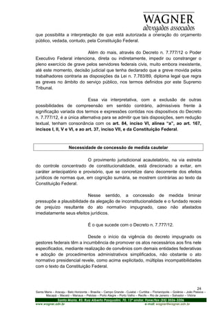 que possibilita a interpretação de que está autorizada a oneração do orçamento
público, vedada, contudo, pela Constituição Federal.

                          Além do mais, através do Decreto n. 7.777/12 o Poder
Executivo Federal intenciona, direta ou indiretamente, impedir ou constranger o
pleno exercício de grave pelos servidores federais civis, muito embora inexistente,
até este momento, decisão judicial que tenha declarado que a greve movida pelos
trabalhadores contraria as disposições da Lei n. 7.783/89, diploma legal que regra
as greves no âmbito do serviço público, nos termos definidos por este Supremo
Tribunal.

                             Essa via interpretativa, com a exclusão de outras
possibilidades de compreensão em sentido contrário, admissíveis frente à
significação variada dos termos e expressões contidas nos dispositivos do Decreto
n. 7.777/12, é a única alternativa para se admitir que tais disposições, sem redução
textual, tenham consonância com os art. 84, inciso VI, alínea “a”, ao art. 167,
incisos I, II, V e VI, e ao art. 37, inciso VII, e da Constituição Federal.



                        Necessidade de concessão de medida cautelar

                          O provimento jurisdicional acautelatório, na via estreita
do controle concentrado de constitucionalidade, está direcionado a evitar, em
caráter antecipatório e provisório, que se concretize dano decorrente dos efeitos
jurídicos de normas que, em cognição sumária, se mostrem contrárias ao texto da
Constituição Federal.

                          Nesse sentido, a concessão de medida liminar
pressupõe a plausibilidade da alegação de inconstitucionalidade e o fundado receio
de prejuízo resultante do ato normativo impugnado, caso não afastados
imediatamente seus efeitos jurídicos.

                                      É o que sucede com o Decreto n. 7.777/12.

                           Desde o início da vigência do decreto impugnado os
gestores federais têm a incumbência de promover os atos necessários aos fins nele
especificados, mediante realização de convênios com demais entidades federativas
e adoção de procedimentos administrativos simplificados, não obstante o ato
normativo presidencial revele, como acima explicitado, múltiplas incompatibilidades
com o texto da Constituição Federal.



                                                                                                                       24
Santa Maria – Aracaju - Belo Horizonte – Brasília – Campo Grande - Cuiabá – Curitiba – Florianópolis – Goiânia – João Pessoa –
       Macapá – Maceió – Manaus – Pelotas – Porto Alegre – Porto Velho – Recife – Rio de Janeiro – Salvador – Vitória
                Santa Maria, RS: Rua Alberto Pasqualini, 70, 13º andar, Fone/fax (55) 3026-3206
www.wagner.adv.br                                                               e-mail: wagner@wagner.adv.br
 