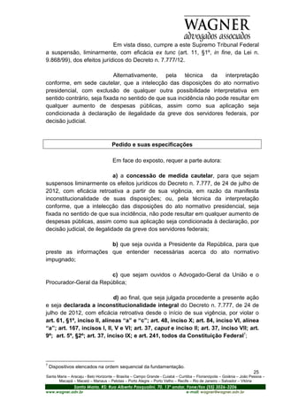 Em vista disso, cumpre a este Supremo Tribunal Federal
a suspensão, liminarmente, com eficácia ex tunc (art. 11, §1º, in fine, da Lei n.
9.868/99), dos efeitos jurídicos do Decreto n. 7.777/12.

                            Alternativamente, pela técnica da interpretação
conforme, em sede cautelar, que a intelecção das disposições do ato normativo
presidencial, com exclusão de qualquer outra possibilidade interpretativa em
sentido contrário, seja fixada no sentido de que sua incidência não pode resultar em
qualquer aumento de despesas públicas, assim como sua aplicação seja
condicionada à declaração de ilegalidade da greve dos servidores federais, por
decisão judicial.



                                     Pedido e suas especificações

                                      Em face do exposto, requer a parte autora:

                             a) a concessão de medida cautelar, para que sejam
suspensos liminarmente os efeitos jurídicos do Decreto n. 7.777, de 24 de julho de
2012, com eficácia retroativa a partir de sua vigência, em razão da manifesta
inconstitucionalidade de suas disposições; ou, pela técnica da interpretação
conforme, que a intelecção das disposições do ato normativo presidencial, seja
fixada no sentido de que sua incidência, não pode resultar em qualquer aumento de
despesas públicas, assim como sua aplicação seja condicionada à declaração, por
decisão judicial, de ilegalidade da greve dos servidores federais;

                      b) que seja ouvida a Presidente da República, para que
preste as informações que entender necessárias acerca do ato normativo
impugnado;

                        c) que sejam ouvidos o Advogado-Geral da União e o
Procurador-Geral da República;

                             d) ao final, que seja julgada procedente a presente ação
e seja declarada a inconstitucionalidade integral do Decreto n. 7.777, de 24 de
julho de 2012, com eficácia retroativa desde o início de sua vigência, por violar o
art. 61, §1º, inciso II, alíneas “a” e “c”; art. 48, inciso X; art. 84, inciso VI, alínea
“a”; art. 167, incisos I, II, V e VI; art. 37, caput e inciso II; art. 37, inciso VII; art.
9º; art. 5º, §2º; art. 37, inciso IX; e art. 241, todos da Constituição Federal7;



7
    Dispositivos elencados na ordem sequencial da fundamentação.
                                                                                                                       25
Santa Maria – Aracaju - Belo Horizonte – Brasília – Campo Grande - Cuiabá – Curitiba – Florianópolis – Goiânia – João Pessoa –
       Macapá – Maceió – Manaus – Pelotas – Porto Alegre – Porto Velho – Recife – Rio de Janeiro – Salvador – Vitória
                Santa Maria, RS: Rua Alberto Pasqualini, 70, 13º andar, Fone/fax (55) 3026-3206
www.wagner.adv.br                                                               e-mail: wagner@wagner.adv.br
 