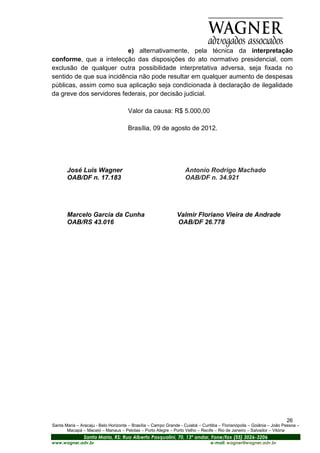 e) alternativamente, pela técnica da interpretação
conforme, que a intelecção das disposições do ato normativo presidencial, com
exclusão de qualquer outra possibilidade interpretativa adversa, seja fixada no
sentido de que sua incidência não pode resultar em qualquer aumento de despesas
públicas, assim como sua aplicação seja condicionada à declaração de ilegalidade
da greve dos servidores federais, por decisão judicial.

                                      Valor da causa: R$ 5.000,00

                                      Brasília, 09 de agosto de 2012.




       José Luis Wagner                                            Antonio Rodrigo Machado
       OAB/DF n. 17.183                                            OAB/DF n. 34.921




       Marcelo Garcia da Cunha                                 Valmir Floriano Vieira de Andrade
       OAB/RS 43.016                                           OAB/DF 26.778




                                                                                                                       26
Santa Maria – Aracaju - Belo Horizonte – Brasília – Campo Grande - Cuiabá – Curitiba – Florianópolis – Goiânia – João Pessoa –
       Macapá – Maceió – Manaus – Pelotas – Porto Alegre – Porto Velho – Recife – Rio de Janeiro – Salvador – Vitória
                Santa Maria, RS: Rua Alberto Pasqualini, 70, 13º andar, Fone/fax (55) 3026-3206
www.wagner.adv.br                                                               e-mail: wagner@wagner.adv.br
 