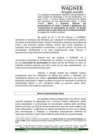 se congregam associações regionais correspondentes a
                                      cada unidade da Federação, a fim de perseguirem, em
                                      todo o País, o mesmo objetivo institucional de defesa
                                      dos interesses de uma determinada classe. 3. Nesse
                                      sentido,     altera   o    Supremo    Tribunal     sua
                                      jurisprudência, de modo a admitir a legitimação das
                                      "associações de associações de classe", de âmbito
                                      nacional, para a ação direta de inconstitucionalidade”
                                      (o original não contém os grifos)1.

                          Na dicção do art. 1º do seu Estatuto, a CONDSEF
representa os interesses das entidades que congregam os trabalhadores públicos
vinculados à administração direta, indireta, fundacional e autárquica dos poderes da
União e das empresas públicas federais, tenham eles vínculo estatutário ou
contratual, ativos, aposentados e pensionistas, o que lhe autoriza, nos termos da
normatização constitucional e do atual posicionamento deste Tribunal, o
ajuizamento da ação direta de inconstitucionalidade.

                          Note-se que não obstante a CONDSEF ter a
nomenclatura estatutária de confederação, na verdade, sua estrutura se aproxima
de uma associação de associações de classe que lhe são filiadas (no caso, as
entidades sindicais estaduais que fazem parte de sua base representativa), nos
exatos termos da decisão transcrita supra.

                           Ademais, a atuação sindical das entidades autoras,
considerados seus fins estatutários de defesa dos direitos e interesses dos
trabalhadores federais civis, revela a pertinência temática entre o ato normativo
impugnado (direcionado a regular os efeitos da greve dos servidores no âmbito da
administração federal e com infringência direta no exercício desse direito
constitucional) e seus objetivos institucionais.



                                      Breve contextualização fática

                             As entidades autoras protagonizaram nos últimos meses
inúmeras tentativas de negociação com o Governo Federal, objetivando, dentre
outras postulações, a recomposição da remuneração recebida pelos servidores
federais civis (que, por força de norma constitucional, deve ser anual e refletir o real
índice inflacionário), o pagamento de valores reconhecidos há anos como devidos
pela Administração e relegados à sistemática temporalmente indefinida de
“exercícios anteriores”, assim como a falta de cumprimento de acordos firmados.

1
  No mesmo sentido, confiram-se as decisões nas Ações Diretas de Inconstitucionalidade ns.
2.797 e 2.860, ambas relatadas pelo Ministro Sepúlveda Pertence, julgadas em 15 de setembro de
2005.
                                                                                             3
Santa Maria – Aracaju - Belo Horizonte – Brasília – Campo Grande - Cuiabá – Curitiba – Florianópolis – Goiânia – João Pessoa –
       Macapá – Maceió – Manaus – Pelotas – Porto Alegre – Porto Velho – Recife – Rio de Janeiro – Salvador – Vitória
                Santa Maria, RS: Rua Alberto Pasqualini, 70, 13º andar, Fone/fax (55) 3026-3206
www.wagner.adv.br                                                               e-mail: wagner@wagner.adv.br
 