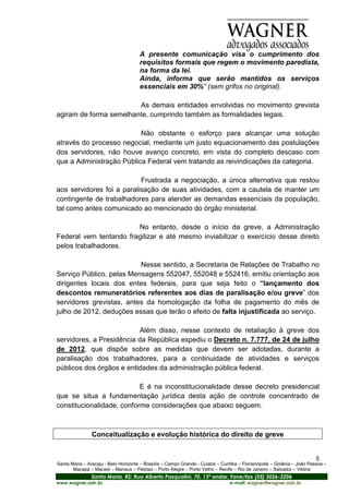 A presente comunicação visa o cumprimento dos
                                      requisitos formais que regem o movimento paredista,
                                      na forma da lei.
                                      Ainda, informa que serão mantidos os serviços
                                      essenciais em 30%” (sem grifos no original).

                        As demais entidades envolvidas no movimento grevista
agiram de forma semelhante, cumprindo também as formalidades legais.

                          Não obstante o esforço para alcançar uma solução
através do processo negocial, mediante um justo equacionamento das postulações
dos servidores, não houve avanço concreto, em vista do completo descaso com
que a Administração Pública Federal vem tratando as reivindicações da categoria.

                           Frustrada a negociação, a única alternativa que restou
aos servidores foi a paralisação de suas atividades, com a cautela de manter um
contingente de trabalhadores para atender as demandas essenciais da população,
tal como antes comunicado ao mencionado do órgão ministerial.

                        No entanto, desde o início da greve, a Administração
Federal vem tentando fragilizar e até mesmo inviabilizar o exercício desse direito
pelos trabalhadores.

                          Nesse sentido, a Secretaria de Relações de Trabalho no
Serviço Público, pelas Mensagens 552047, 552048 e 552416, emitiu orientação aos
dirigentes locais dos entes federais, para que seja feito o “lançamento dos
descontos remuneratórios referentes aos dias de paralisação e/ou greve” dos
servidores grevistas, antes da homologação da folha de pagamento do mês de
julho de 2012, deduções essas que terão o efeito de falta injustificada ao serviço.

                          Além disso, nesse contexto de retaliação à greve dos
servidores, a Presidência da República expediu o Decreto n. 7.777, de 24 de julho
de 2012, que dispõe sobre as medidas que devem ser adotadas, durante a
paralisação dos trabalhadores, para a continuidade de atividades e serviços
públicos dos órgãos e entidades da administração pública federal.

                           E é na inconstitucionalidade desse decreto presidencial
que se situa a fundamentação jurídica desta ação de controle concentrado de
constitucionalidade, conforme considerações que abaixo seguem.



                Conceitualização e evolução histórica do direito de greve


                                                                                                                         5
Santa Maria – Aracaju - Belo Horizonte – Brasília – Campo Grande - Cuiabá – Curitiba – Florianópolis – Goiânia – João Pessoa –
       Macapá – Maceió – Manaus – Pelotas – Porto Alegre – Porto Velho – Recife – Rio de Janeiro – Salvador – Vitória
                Santa Maria, RS: Rua Alberto Pasqualini, 70, 13º andar, Fone/fax (55) 3026-3206
www.wagner.adv.br                                                               e-mail: wagner@wagner.adv.br
 