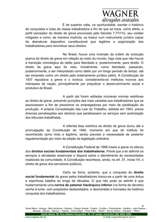 É de superior valia, na oportunidade, exortar o histórico
de conquistas e lutas da classe trabalhadora a fim de que se trace, como efeito, o
perfil cerceador do direito de greve provocado pelo Decreto 7.777/12, seu caráter
mitigador e como, de maneira implícita, se traduz num instrumento jurídico capaz
de desnaturar dispositivo constitucional que legitima a organização dos
trabalhadores para reivindicar seus direitos.

                           No Brasil, houve uma inversão da ordem de evolução
acerca do direito de greve em relação ao resto do mundo, haja vista que não houve
a transição cronológica de delito para liberdade e, posteriormente, para direito. O
direito de greve aqui foi visto, inicialmente, como liberdade, passando,
posteriormente, a ser interpretado como delito por um longo período de tempo, até
ser encarado como um direito pelo ordenamento jurídico pátrio. A Constituição de
1937 repudiava a greve e o lockout, considerando-os institutos nocivos aos
interesses da nação, principalmente por prejudicar o desenvolvimento social e
produtivo do Brasil.

                            A partir daí foram editadas inúmeras normas restritivas
ao direito de greve, prevendo punições das mais variadas aos trabalhadores que se
associassem a fim de pressionar os empregadores por meio de paralisação da
produção. A própria Consolidação das Leis do Trabalho, editada em 1943, previa
diversas penalizações aos obreiros que paralisassem os serviços sem autorização
dos tribunais trabalhistas.

                        A referida fase restritiva ao direito de greve durou até a
promulgação da Constituição de 1946, momento em que tal instituto foi
reconhecido como lícito e legítimo, sendo prevista a necessidade de posterior
regulamentação por meio da edição de legislação ordinária.

                           A Constituição Federal de 1988 insere a greve no elenco
dos direitos sociais fundamentais dos trabalhadores. Prevê que a lei definirá os
serviços e atividades essenciais e disporá sobre o atendimento às necessidades
inadiáveis da comunidade. A Constituição reconhece, ainda, no art. 37, inciso VII, o
direito de greve dos servidores públicos.

                          Certo se torna, portanto, que a conquista do direito
social fundamental de greve pelos trabalhadores travou-se a partir de uma árdua
e espinhosa batalha ao longo de décadas. O que não pode se admitir é que
hodiernamente uma norma de patamar hierárquico inferior (na forma de decreto)
venha à lume, com propósitos desbaratados, e desmantele a honradez da histórica
conquista dos trabalhadores.


                                                                                                                         6
Santa Maria – Aracaju - Belo Horizonte – Brasília – Campo Grande - Cuiabá – Curitiba – Florianópolis – Goiânia – João Pessoa –
       Macapá – Maceió – Manaus – Pelotas – Porto Alegre – Porto Velho – Recife – Rio de Janeiro – Salvador – Vitória
                Santa Maria, RS: Rua Alberto Pasqualini, 70, 13º andar, Fone/fax (55) 3026-3206
www.wagner.adv.br                                                               e-mail: wagner@wagner.adv.br
 