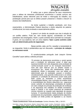 É cediço que a greve utiliza-se de seus mecanismos
para a defesa de interesses profissionais econômicos e sociais comuns aos
trabalhadores, sendo relevante para tal mister a interrupção do trabalho, sua
paralisação parcial para que os efeitos possam pressionar o Estado a discutir os
anseios dos trabalhadores.

                          Ao tentar suplantar o trabalho paralisado, com ônus
orçamentário, a Administração Federal desvirtua o direito adquirido de patamar
constitucional, de modo enviesado e essencialmente político.

                        A greve é um direito de coerção que visa à solução de
um conflito coletivo. Pode ser, sem dúvida alguma, considerada um direito
potestativo dos empregados. Assim, a parte contrária deve submeter-se à situação.
A greve, em sua essência, tem um único objetivo: fazer a parte contrária ceder
sob um determinado ponto da negociação.

                          Nesse sentido, cabe, por fim, ressaltar a necessidade de
se resguardar, frente à problemática aqui em discussão, o princípio da vedação
ao retrocesso social.

                          O constitucionalista português José Joaquim Gomes
             2
Canotilho assim define o referido princípio:

                                      “O princípio da democracia econômica e social aponta
                                      para a proibição de retrocesso social. A ideia aqui
                                      expressa também tem sido designada como proibição de
                                      ‘contra-revolução social’ ou da ‘evolução reaccionária’.
                                      Com isto quer dizer-se que os direitos sociais e
                                      econômicos (ex.: direito dos trabalhadores, direito à
                                      assistência, direito à educação), uma vez obtido um
                                      determinado grau de realização, passam a constituir,
                                      simultaneamente, uma garantia institucional e um direito
                                      subjectivo. A ‘proibição de retrocesso social’ nada pode
                                      fazer contra as recessões e crises econômicas
                                      (reversibilidade fáctica), mas o principio em análise limita
                                      a reversibilidade dos direitos adquiridos (ex.: segurança
                                      social, subsídio de desemprego, prestações de saúde),
                                      em clara violação do princípio da protecção da confiança
                                      e da segurança dos cidadãos no âmbito econômico,
                                      social e cultural, e do núcleo essencial da existência
                                      mínima inerente ao respeito pela dignidade da pessoa
                                      humana. O reconhecimento desta proteção de direitos
                                      prestacionais de propriedade, subjetivamente adquiridos,
                                      constitui um limite jurídico do legislador e, ao mesmo

2
    Direito Constitucional e Teoria da Constituição. Coimbra: Almedina, 1998, p. 320-321.
                                                                                                                         7
Santa Maria – Aracaju - Belo Horizonte – Brasília – Campo Grande - Cuiabá – Curitiba – Florianópolis – Goiânia – João Pessoa –
       Macapá – Maceió – Manaus – Pelotas – Porto Alegre – Porto Velho – Recife – Rio de Janeiro – Salvador – Vitória
                 Santa Maria, RS: Rua Alberto Pasqualini, 70, 13º andar, Fone/fax (55) 3026-3206
www.wagner.adv.br                                                               e-mail: wagner@wagner.adv.br
 