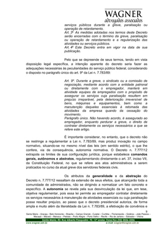 serviços públicos durante a greve, paralisação ou
                                      operação de retardamento.
                                      Art. 3o As medidas adotadas nos termos deste Decreto
                                      serão encerradas com o término da greve, paralisação
                                      ou operação de retardamento e a regularização das
                                      atividades ou serviços públicos.
                                      Art. 4o Este Decreto entra em vigor na data de sua
                                      publicação.

                          Pelo que se depreende de seus termos, tendo em vista
disposição legal específica, a intenção aparente do decreto seria fazer as
adequações necessárias às peculiaridades do serviço público federal, considerando
o disposto no parágrafo único do art. 9º da Lei n. 7.783/89:

                                      Art. 9º. Durante a greve, o sindicato ou a comissão de
                                      negociação, mediante acordo com a entidade patronal
                                      ou diretamente com o empregador, manterá em
                                      atividade equipes de empregados com o propósito de
                                      assegurar os serviços cuja paralisação resultem em
                                      prejuízo irreparável, pela deterioração irreversível de
                                      bens, máquinas e equipamentos, bem como a
                                      manutenção daqueles essenciais à retomada das
                                      atividades da empresa quando da cessação do
                                      movimento.
                                      Parágrafo único. Não havendo acordo, é assegurado ao
                                      empregador, enquanto perdurar a greve, o direito de
                                      contratar diretamente os serviços necessários a que se
                                      refere este artigo.

                          É importante considerar, no entanto, que o decreto não
se restringe a regulamentar a Lei n. 7.783/89, mas produz inovação no campo
normativo, situando-se no mesmo nível das leis (em sentido estrito), o que lhe
confere, via de consequência, autonomia normativa. O Decreto n. 7.777/12
extrapola os limites de sua configuração jurídica, porque estabelece comandos
gerais, autônomos e abstratos, regulamentando diretamente o art. 37, inciso VII,
da Constituição Federal, no que se refere aos atos administrativos a serem
praticados no curso da atual greve dos servidores federais civis.

                          Os atributos da generalidade e da abstração do
Decreto n. 7.777/12 ressaltam da extensão de seus efeitos, que alcançarão toda a
comunidade de administrados, não se dirigindo a normatizar um fato concreto e
específico. A autonomia se revela pela sua desvinculação da lei que, em tese,
objetiva regulamentar, pois essa lei permite ao empregador contratar diretamente
os serviços necessários à manutenção de atividades essenciais ou cuja paralisação
possa resultar prejuízo, ao passo que o decreto presidencial autoriza, de forma
ampla e muito além da literalidade da Lei n. 7.783/89, a efetivação de convênios e
                                                                                                                         9
Santa Maria – Aracaju - Belo Horizonte – Brasília – Campo Grande - Cuiabá – Curitiba – Florianópolis – Goiânia – João Pessoa –
       Macapá – Maceió – Manaus – Pelotas – Porto Alegre – Porto Velho – Recife – Rio de Janeiro – Salvador – Vitória
                Santa Maria, RS: Rua Alberto Pasqualini, 70, 13º andar, Fone/fax (55) 3026-3206
www.wagner.adv.br                                                               e-mail: wagner@wagner.adv.br
 