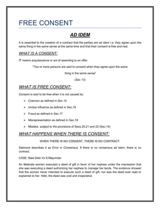 FREE CONSENT
                                         AD IDEM
It is essential to the creation of a contract that the parties are ad idem i.e. they agree upon the
same thing in the same sense at the same time and that their consent is free and real.

WHAT IS A CONSENT:
IT means acquiescence or act of assenting to an offer.

          “Two or more persons are said to consent when they agree upon the same

                                     thing in the same sense”

                                             (Sec 13)

WHAT IS FREE CONSENT:
Consent is said to be free when it is not caused by:

    Coercion as defined in Sec.15

    Undue influence as defined in Sec.16

    Fraud as defined in Sec.17

    Misrepresentation as defined in Sec.18

    Mistake, subject to the provisions of Secs.20,21 and 22 (Sec.14)

WHAT HAPPENS WHEN THERE IS CONSENT:
                WHEN THERE IS NO CONSENT, THERE IS NO CONTRACT.

Salmond describes it as Error in Consensus. If there is no consensus ad idem, there is no
contract.

CASE: Bala Debi Vs S.Majumdar

An illeterate women executed a deed of gift in favor of her nephew under the impression that
she was executing a deed authorizing her nephew to manage her lands. The evidence showed
that the woman never intended to execute such a deed of gift, nor was the deed ever read or
explained to her. Held, the deed was void and inoperative
 