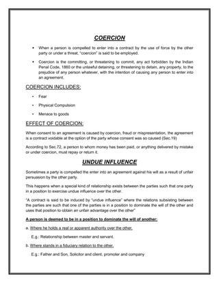 COERCION
      When a person is compelled to enter into a contract by the use of force by the other
       party or under a threat, “coercion” is said to be employed.

      Coercion is the committing, or threatening to commit, any act forbidden by the Indian
       Penal Code, 1860 or the unlawful detaining, or threatening to detain, any property, to the
       prejudice of any person whatever, with the intention of causing any person to enter into
       an agreement.

COERCION INCLUDES:
   •   Fear

   •   Physical Compulsion

   •   Menace to goods

EFFECT OF COERCION:
When consent to an agreement is caused by coercion, fraud or mispresentation, the agreement
is a contract voidable at the option of the party whose consent was so caused (Sec.19)

According to Sec.72, a person to whom money has been paid, or anything delivered by mistake
or under coercion, must repay or return it.

                                 UNDUE INFLUENCE
Sometimes a party is compelled the enter into an agreement against his will as a result of unfair
persuasion by the other party.

This happens when a special kind of relationship exists between the parties such that one party
in a position to exercise undue influence over the other.

“A contract is said to be induced by “undue influence” where the relations subsisting between
the parties are such that one of the parties is in a position to dominate the will of the other and
uses that position to obtain an unfair advantage over the other”

A person is deemed to be in a position to dominate the will of another:

a. Where he holds a real or apparent authority over the other.

   E.g.: Relationship between master and servant.

b. Where stands in a fiduciary relation to the other.

   E.g.: Father and Son, Solicitor and client, promoter and company
 