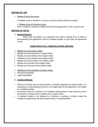 MISTAKE OF LAW

  1. Mistake of law of the county:

      A mistake of law is, therefore, no excuse, and the contract cannot be avoided.

      2. Mistake of law of a foreign country:
      Such a mistake is treated as mistake of fact and the agreement in such a case is void.

MISTAKE OF FACTS:

  1. Bilateral Mistake:
              Where both the parties to an agreement are under a mistake as to a matter of
     fact essential to the agreement, there is a bilateral mistake. In such case, the agreement
     is void.

                       CASES WHICH FALL UNDER BILATERAL MISTAKE:

   Mistake as to the subject-matter:
    Mistake as to the existence of subject-matter
    Mistake as to the identity of the subject-matter
    Mistake as to the quality of the subject-matter.
    Mistake as to the quantity of the subject-matter
    Mistake as to the title of the subject matter
    Mistake as to the price of the subject matter.

      Mistake as to the possibility of subject matter.
      Physical Impossibility
      Legal Impossibility

  2. Unilateral Mistake:

  •   When in a contract only one of the parties is mistaken regarding the subject-matter or in
      expressing or understanding the terms or the legal effect of the agreement, the mistake
      is a unilateral mistake.
  •   According to Sec.22 a Contract is not voidable merely because it was caused by one of
      the parties to it being under a mistake as to a matter of fact.
  •   A unilateral mistake is not allowed as a defense in avoiding a contract unless the
      mistake is brought about the other party’s fraud or misrepresentation
 