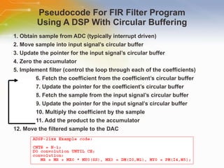 Pseudocode For FIR Filter Program Using A DSP With Circular Buffering 1. Obtain sample from ADC (typically interrupt driven) 2. Move sample into input signal’s circular buffer 3. Update the pointer for the input signal’s circular buffer 4. Zero the accumulator 5. Implement filter (control the loop through each of the coefficients) 6. Fetch the coefficient from the coefficient’s circular buffer 7. Update the pointer for the coefficient’s circular buffer 8. Fetch the sample from the input signal’s circular buffer 9. Update the pointer for the input signal’s circular buffer 10. Multiply the coefficient by the sample 11. Add the product to the accumulator 12. Move the filtered sample to the DAC 