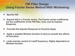 FIR Filter Design  Using Fourier Series Method With Windowing Specify   H(f) Expand   H(f)   in   a   Fourier   series:   The   Fourier   series   coefficients   are   the   coefficients   of   the   FIR   filter,   h(m),   and   its   Impulse   Response Truncate   the   Impulse   Response   to   N   points   (taps) Apply   a   suitable   Window   function   to   h(m)   to   smooth   the   effects   of   truncation Lacks   precise   control   of   cutoff   frequency;   Highly   dependent   on   Window   function 