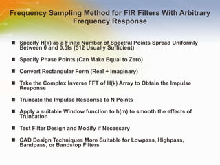 Frequency Sampling Method for FIR Filters With Arbitrary Frequency Response Specify H(k) as a Finite Number of Spectral Points Spread Uniformly Between 0 and 0.5fs (512 Usually Sufficient) Specify Phase Points (Can Make Equal to Zero) Convert Rectangular Form (Real + Imaginary)  Take the Complex Inverse FFT of H(k) Array to Obtain the Impulse Response Truncate the Impulse Response to N Points Apply a suitable Window function to h(m) to smooth the effects of Truncation Test Filter Design and Modify if Necessary CAD Design Techniques More Suitable for Lowpass, Highpass, Bandpass, or Bandstop Filters 