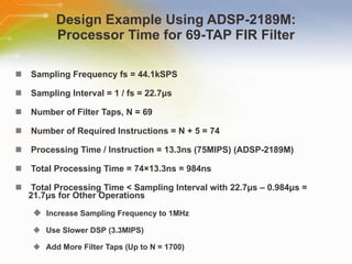 Design Example Using ADSP-2189M: Processor Time for 69-TAP FIR Filter Sampling   Frequency   fs   =   44.1kSPS Sampling   Interval   =   1   /   fs   =   22.7μs Number   of   Filter   Taps,   N   =   69 Number   of   Required   Instructions   =   N   +   5   =   74 Processing   Time   /   Instruction   =   13.3ns   (75MIPS)   (ADSP-2189M) Total   Processing   Time   =   74×13.3ns   =   984ns Total   Processing   Time   <   Sampling   Interval   with   22.7μs   –   0.984μs   =   21.7μs   for   Other   Operations Increase   Sampling   Frequency   to   1MHz Use   Slower   DSP   (3.3MIPS) Add   More   Filter   Taps   (Up   to   N   =   1700) 