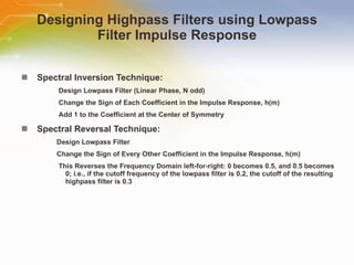 Designing Highpass Filters using Lowpass Filter Impulse Response Spectral   Inversion   Technique: Design   Lowpass   Filter   (Linear   Phase,   N   odd) Change   the   Sign   of   Each   Coefficient   in   the   Impulse   Response,   h(m) Add   1   to   the   Coefficient   at   the   Center   of   Symmetry Spectral   Reversal   Technique: Design   Lowpass   Filter Change   the   Sign   of   Every   Other   Coefficient   in   the   Impulse   Response,   h(m) This   Reverses   the   Frequency   Domain   left-for-right:   0   becomes   0.5,   and   0.5   becomes   0;   i.e.,   if   the   cutoff   frequency   of   the   lowpass   filter   is   0.2,   the   cutoff   of   the   resulting   highpass   filter   is   0.3 