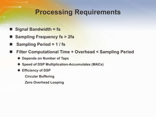 Processing Requirements Signal Bandwidth = fa Sampling Frequency fs > 2fa Sampling Period = 1 / fs Filter Computational Time + Overhead < Sampling Period Depends on Number of Taps Speed of DSP Multiplication-Accumulates (MACs) Efficiency of DSP Circular Buffering Zero Overhead Looping 