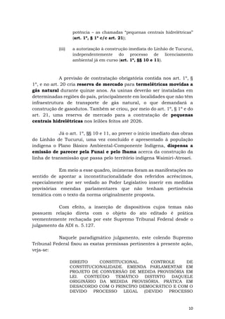10
potência – as chamadas “pequenas centrais hidrelétricas”
(art. 1º, § 1º c/c art. 21);
(iii) a autorização à construção imediata do Linhão de Tucuruí,
independentemente do processo de licenciamento
ambiental já em curso (art. 1º, §§ 10 e 11).
A previsão de contratação obrigatória contida nos art. 1º, §
1º, e no art. 20 cria reserva de mercado para termelétricas movidas a
gás natural durante quinze anos. As usinas deverão ser instaladas em
determinadas regiões do país, principalmente em localidades que não têm
infraestrutura de transporte de gás natural, o que demandará a
construção de gasodutos. Também se criou, por meio do art. 1º, § 1º e do
art. 21, uma reserva de mercado para a contratação de pequenas
centrais hidrelétricas nos leilões feitos até 2026.
Já o art. 1º, §§ 10 e 11, ao prever o início imediato das obras
do Linhão de Tucuruí, uma vez concluído e apresentado à população
indígena o Plano Básico Ambiental-Componente Indígena, dispensa a
emissão de parecer pela Funai e pelo Ibama acerca da construção da
linha de transmissão que passa pelo território indígena Waimiri-Atroari.
Em meio a esse quadro, inúmeras foram as manifestações no
sentido de apontar a inconstitucionalidade dos referidos acréscimos,
especialmente por ser vedado ao Poder Legislativo inserir em medidas
provisórias emendas parlamentares que não tenham pertinência
temática com o texto da norma originalmente proposta.
Com efeito, a inserção de dispositivos cujos temas não
possuem relação direta com o objeto do ato editado é prática
veementemente rechaçada por este Supremo Tribunal Federal desde o
julgamento da ADI n. 5.127.
Naquele paradigmático julgamento, este colendo Supremo
Tribunal Federal fixou as exatas premissas pertinentes à presente ação,
veja-se:
DIREITO CONSTITUCIONAL. CONTROLE DE
CONSTITUCIONALIDADE. EMENDA PARLAMENTAR EM
PROJETO DE CONVERSÃO DE MEDIDA PROVISÓRIA EM
LEI. CONTEÚDO TEMÁTICO DISTINTO DAQUELE
ORIGINÁRIO DA MEDIDA PROVISÓRIA. PRÁTICA EM
DESACORDO COM O PRINCÍPIO DEMOCRÁTICO E COM O
DEVIDO PROCESSO LEGAL (DEVIDO PROCESSO
 