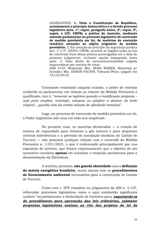 11
LEGISLATIVO). 1. Viola a Constituição da República,
notadamente o princípio democrático e o devido processo
legislativo (arts. 1º, caput, parágrafo único, 2º, caput, 5º,
caput, e LIV, CRFB), a prática da inserção, mediante
emenda parlamentar no processo legislativo de conversão
de medida provisória em lei, de matérias de conteúdo
temático estranho ao objeto originário da medida
provisória. 2. Em atenção ao princípio da segurança jurídica
(art. 1º e 5º, XXXVI, CRFB), mantém-se hígidas todas as leis
de conversão fruto dessa prática promulgadas até a data do
presente julgamento, inclusive aquela impugnada nesta
ação. 3. Ação direta de inconstitucionalidade julgada
improcedente por maioria de votos.
(ADI 5127, Relator(a): Min. ROSA WEBER, Relator(a) p/
Acórdão: Min. EDSON FACHIN, Tribunal Pleno, julgado em
15/10/2015)
Consoante ressaltado naquela ocasião, o poder de emenda
conferido ao parlamentar em relação ao trâmite da Medida Provisória é
qualificado, isto é, “somente se legitima quando a modificação proposta –
seja para ampliar, restringir, adequar ou adaptar o alcance do texto
original -, guarda com ele estrita relação de afinidade temática”.
Logo, no processo de conversão de medida provisória em lei,
o Poder Legislativo não atua em toda sua amplitude.
No presente caso, as matérias destacadas — a criação de
reserva de capacidade para térmicas a gás natural e para pequenas
centrais hidrelétricas e a previsão de instalação imediata do Linhão de
Tucuruí — não possuem qualquer relação com o conteúdo da Medida
Provisória n. 1.031/2021, o que é evidenciado principalmente por sua
exposição de motivos, que frisava expressamente que o objetivo do ato
normativo consistia apenas em autorizar e estipular parâmetros para a
desestatização da Eletrobras.
A matéria, portanto, não guarda identidade com a definição
da matriz energética brasileira, muito menos com os procedimentos
de licenciamento ambiental necessários para a construção do Linhão
de Tucuruí.
Como este e. STF ressaltou no julgamento da ADI n. 5.127,
referendar processos legislativos como o aqui combatido significaria
conferir “ao parlamentar a titularidade de iniciativa para, esquivando-se
do procedimento para aprovação das leis ordinárias, submeter
propostas legislativas avulsas ao rito dos projetos de lei de
 