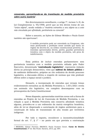 12
conversão, aproveitando-se da tramitação de medida provisória
sobre outra matéria”.
Em direcionamento semelhante, o artigo 7°, incisos I e II, da
Lei Complementar n. 95/1998, prevê que as leis devem tratar de um
“único objeto”, sendo vedada a “matéria estranha a seu objeto ou a este
não vinculada por afinidade, pertinência ou conexão”
Sobre o assunto, as lições de Gilmar Mendes e Paulo Gonet
também são oportunas3:
A medida provisória pode ser emendada no Congresso, não
mais perdurando a proibição nesse sentido que havia no
regime do decreto-lei, na ordem constitucional pretérita. As
emendas apresentadas devem, porém, guardar pertinência
temática com o objeto da medida provisória, sob pena de
indeferimento.
Essa prática de incluir emendas parlamentares sem
pertinência temática com a medida provisória editada pelo Poder
Executivo, denominada “contrabando legislativo”, representa violação
direta ao princípio democrático, visto que subtrai do debate público e
do ambiente deliberativo, próprios ao rito ordinário do devido processo
legislativo, a discussão efetiva a respeito de normas que irão produzir
efeitos sobre a espaço social e jurídico.
Dessarte, a incorporação de emendas que versam temas
evidentemente estranhos ao da Medida Provisória n. 1.031/2021 revela
um anômalo rito legislativo, em completo descompasso com os
pressupostos da Carta Constitucional.
Nesse diapasão, apresentadas matérias novas sob a forma de
emendas ao Projeto de Lei de Conversão de Medida Provisória, e em
relação a qual a Medida Provisória não conserva afinidade temática
alguma, procedeu-se a um redesenho da matriz energética brasileira,
além de ter-se dispensado a autorização de órgãos ambientais para a
construção de linha de transmissão de alta tensão por territórios
indígenas.
Por todo o exposto, reconhecer a inconstitucionalidade
formal do art. 1º, § 1º – no ponto em que prevista a contratação
3 MENDES, Gilmar Ferreira; BRANCO, Paulo Gustavo Gonet. Curso de Direito
Constitucional, 8ª ed. São Paulo: Saraiva, 2013, pp. 884.
 