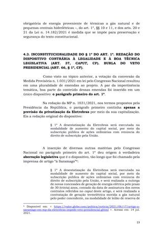 13
obrigatória de energia proveniente de térmicas a gás natural e de
pequenas centrais hidrelétricas –, do art. 1º, §§ 10 e 11, e dos arts. 20 e
21 da Lei n. 14.182/2021 é medida que se impõe para preservação e
segurança do texto constitucional.
4.3. INCONSTITUCIONALIDADE DO § 1º DO ART. 1º. REDAÇÃO DO
DISPOSITIVO CONTRÁRIA À LEGALIDADE E À BOA TÉCNICA
LEGISLATIVA (ART. 37, CAPUT, CF). BURLA DO VETO
PRESIDENCIAL (ART. 66, § 1º, CF).
Como visto no tópico anterior, a votação da conversão da
Medida Provisória n. 1.031/2021 em lei pelo Congresso Nacional resultou
em uma pluralidade de emendas ao projeto. A par da impertinência
temática, boa parte do conteúdo dessas emendas foi inserido em um
único dispositivo: o parágrafo primeiro do art. 1º.
Na redação da MP n. 1031/2021, nos termos propostos pela
Presidência da República, o parágrafo primeiro continha apenas a
previsão da privatização da Eletrobras por meio da sua capitalização.
Eis a redação original do dispositivo:
§ 1º A desestatização da Eletrobras será executada na
modalidade de aumento do capital social, por meio da
subscrição pública de ações ordinárias com renúncia do
direito de subscrição pela União.
A inserção de diversas outras matérias pelo Congresso
Nacional no parágrafo primeiro do art. 1º deu origem à verdadeira
aberração legislativa que é o dispositivo, tão longo que foi chamado pela
imprensa de artigo “à Saramago”4:
§ 1º A desestatização da Eletrobras será executada na
modalidade de aumento do capital social, por meio da
subscrição pública de ações ordinárias com renúncia do
direito de subscrição pela União, e será realizada a outorga
de novas concessões de geração de energia elétrica pelo prazo
de 30 (trinta) anos, contado da data de assinatura dos novos
contratos referidos no caput deste artigo, e será realizada a
contratação de geração termelétrica movida a gás natural
pelo poder concedente, na modalidade de leilão de reserva de
4 Disponível em: < https://valor.globo.com/politica/noticia/2021/06/17/artigo-a-
saramago-em-mp-da-eletrobras-impede-veto-presidencial.ghtml >. Acesso em: 14 jul.
2021.
 