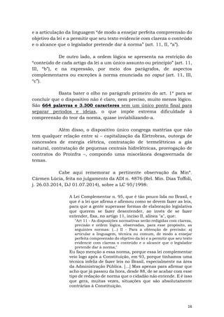 16
e a articulação da linguagem “de modo a ensejar perfeita compreensão do
objetivo da lei e a permitir que seu texto evidencie com clareza o conteúdo
e o alcance que o legislador pretende dar à norma” (art. 11, II, “a”).
De outro lado, a ordem lógica se apresenta na restrição do
“conteúdo de cada artigo da lei a um único assunto ou princípio” (art. 11,
III, “b”), e na expressão, por meio dos parágrafos, de aspectos
complementares ou exceções à norma enunciada no caput (art. 11, III,
“c”).
Basta bater o olho no parágrafo primeiro do art. 1º para se
concluir que o dispositivo não é claro, nem preciso, muito menos lógico.
São 664 palavras e 3.300 caracteres sem um único ponto final para
separar períodos e ideias, o que impõe extrema dificuldade à
compreensão do teor da norma, quase inviabilizando-a.
Além disso, o dispositivo único congrega matérias que não
tem qualquer relação entre si – capitalização da Eletrobras, outorga de
concessões de energia elétrica, contratação de termelétricas a gás
natural, contratação de pequenas centrais hidrelétricas, prorrogação de
contratos do Proinfra –, compondo uma miscelânea desgovernada de
temas.
Cabe aqui rememorar a pertinente observação da Minª.
Cármen Lúcia, feita no julgamento da ADI n. 4876 (Rel. Min. Dias Toffoli,
j. 26.03.2014, DJ 01.07.2014), sobre a LC 95/1998:
A Lei Complementar n. 95, que é tão pouco lida no Brasil, e
que é a lei que afirma e afirmou como se devem fazer as leis,
para que a gente superasse formas de elaboração legislativa
que querem se fazer desentender, ao invés de se fazer
entender, fixa, no artigo 11, inciso II, alínea "a", que:
"Art 11 - As disposições normativas serão redigidas com clareza,
precisão e ordem lógica, observadas, para esse propósito, as
seguintes normas: (...) II - Para a obtenção de precisão: a)
articular a linguagem, técnica ou comum, de modo a ensejar
perfeita compreensão do objetivo da lei e a permitir que seu texto
evidencie com clareza o conteúdo e o alcance que o legislador
pretende dar à norma;"
Eu faço menção a essa norma, porque essa lei complementar
veio logo após a Constituição, em 93, porque tínhamos uma
técnica infeliz de fazer leis no Brasil, especialmente na área
da Administração Pública. [...] Mas apenas para afirmar que
acho que já passou da hora, desde 88, de se acabar com esse
tipo de redação de norma que o cidadão não entende. E é isso
que gera, muitas vezes, situações que são absolutamente
contrárias à Constituição.
 