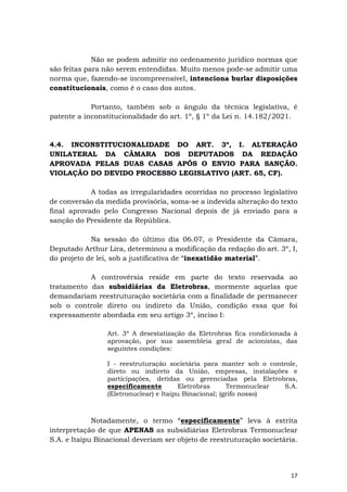 17
Não se podem admitir no ordenamento jurídico normas que
são feitas para não serem entendidas. Muito menos pode-se admitir uma
norma que, fazendo-se incompreensível, intenciona burlar disposições
constitucionais, como é o caso dos autos.
Portanto, também sob o ângulo da técnica legislativa, é
patente a inconstitucionalidade do art. 1º, § 1º da Lei n. 14.182/2021.
4.4. INCONSTITUCIONALIDADE DO ART. 3º, I. ALTERAÇÃO
UNILATERAL DA CÂMARA DOS DEPUTADOS DA REDAÇÃO
APROVADA PELAS DUAS CASAS APÓS O ENVIO PARA SANÇÃO.
VIOLAÇÃO DO DEVIDO PROCESSO LEGISLATIVO (ART. 65, CF).
A todas as irregularidades ocorridas no processo legislativo
de conversão da medida provisória, soma-se a indevida alteração do texto
final aprovado pelo Congresso Nacional depois de já enviado para a
sanção do Presidente da República.
Na sessão do último dia 06.07, o Presidente da Câmara,
Deputado Arthur Lira, determinou a modificação da redação do art. 3º, I,
do projeto de lei, sob a justificativa de “inexatidão material”.
A controvérsia reside em parte do texto reservada ao
tratamento das subsidiárias da Eletrobras, mormente aquelas que
demandariam reestruturação societária com a finalidade de permanecer
sob o controle direto ou indireto da União, condição essa que foi
expressamente abordada em seu artigo 3º, inciso I:
Art. 3º A desestatização da Eletrobras fica condicionada à
aprovação, por sua assembleia geral de acionistas, das
seguintes condições:
I - reestruturação societária para manter sob o controle,
direto ou indireto da União, empresas, instalações e
participações, detidas ou gerenciadas pela Eletrobras,
especificamente Eletrobras Termonuclear S.A.
(Eletronuclear) e Itaipu Binacional; (grifo nosso)
Notadamente, o termo “especificamente” leva à estrita
interpretação de que APENAS as subsidiárias Eletrobras Termonuclear
S.A. e Itaipu Binacional deveriam ser objeto de reestruturação societária.
 