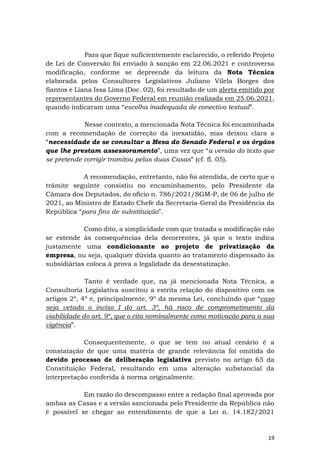 19
Para que fique suficientemente esclarecido, o referido Projeto
de Lei de Conversão foi enviado à sanção em 22.06.2021 e controversa
modificação, conforme se depreende da leitura da Nota Técnica
elaborada pelos Consultores Legislativos Juliano Vilela Borges dos
Santos e Liana Issa Lima (Doc. 02), foi resultado de um alerta emitido por
representantes do Governo Federal em reunião realizada em 25.06.2021,
quando indicaram uma “escolha inadequada de conectivo textual”.
Nesse contexto, a mencionada Nota Técnica foi encaminhada
com a recomendação de correção da inexatidão, mas deixou clara a
“necessidade de se consultar a Mesa do Senado Federal e os órgãos
que lhe prestam assessoramento”, uma vez que “a versão do texto que
se pretende corrigir tramitou pelas duas Casas” (cf. fl. 05).
A recomendação, entretanto, não foi atendida, de certo que o
trâmite seguinte consistiu no encaminhamento, pelo Presidente da
Câmara dos Deputados, do ofício n. 786/2021/SGM-P, de 06 de julho de
2021, ao Ministro de Estado Chefe da Secretaria-Geral da Presidência da
República “para fins de substituição”.
Como dito, a simplicidade com que tratada a modificação não
se estende às consequências dela decorrentes, já que o texto indica
justamente uma condicionante ao projeto de privatização da
empresa, ou seja, qualquer dúvida quanto ao tratamento dispensado às
subsidiárias coloca à prova a legalidade da desestatização.
Tanto é verdade que, na já mencionada Nota Técnica, a
Consultoria Legislativa suscitou a estrita relação do dispositivo com os
artigos 2º, 4º e, principalmente, 9º da mesma Lei, concluindo que “caso
seja vetado o inciso I do art. 3º, há risco de comprometimento da
viabilidade do art. 9º, que o cita nominalmente como motivação para a sua
vigência”.
Consequentemente, o que se tem no atual cenário é a
constatação de que uma matéria de grande relevância foi omitida do
devido processo de deliberação legislativa previsto no artigo 65 da
Constituição Federal, resultando em uma alteração substancial da
interpretação conferida à norma originalmente.
Em razão do descompasso entre a redação final aprovada por
ambas as Casas e a versão sancionada pelo Presidente da República não
é possível se chegar ao entendimento de que a Lei n. 14.182/2021
 