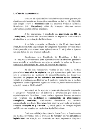 2
I. SÍNTESE DA DEMANDA
Trata-se de ação direta de inconstitucionalidade que tem por
objetivo a declaração de inconstitucionalidade da Lei n. 14.182/2021,
que dispõe sobre a desestatização da empresa Centrais Elétricas
Brasileiras S.A. (Eletrobras), além de promover diversas outras
alterações no setor elétrico brasileiro.
A lei impugnada é resultado da conversão da MP n.
1.031/2021, apresentada pela Presidência da República com o intuito
de viabilizar a privatização da Eletrobras.
A medida provisória, publicada no dia 23 de fevereiro de
2021, foi submetida à apreciação do Congresso Nacional e teve seu texto
final aprovado pelas duas casas legislativas em 21 de junho, a apenas
um dia do fim do seu prazo de validade.
Sancionada pelo Presidente da República, a Lei n.
14.182/2021 abre caminho para a privatização da Eletrobras, prevendo
como modelo a capitalização, ou seja, a emissão de ações de forma a
diminuir a participação da União no controle da empresa.
Já em seu nascedouro, verifica-se que faltou à medida
provisória o requisito da urgência, eis que apresentada pelo Executivo
sob o argumento da ausência de encaminhamento, no Congresso
Nacional, de projeto de lei ordinária em termos quase idênticos,
voltado à privatização da Eletrobras. É evidente, portanto, que a medida
representa burla ao processo legislativo ordinário, tendo sido violados os
arts. 62, caput, e 59, III, da CF.
Mas não é só. Ao apreciar a conversão da medida provisória,
o Congresso Nacional não só ratificou a privatização por meio da
capitalização da Eletrobras, como também aprovou diversas emendas
que resultam em modificações substanciais no planejamento
energético brasileiro, inteiramente dissociadas da matéria
encaminhada pelo Poder Executivo. Isso ocorreu sobretudo por meio de
diversas inserções no § 1º do art. 1º, o qual previa, na redação original
na MP, apenas o regime de capitalização da Eletrobras.
Conforme sólida jurisprudência desta Corte, a desvirtuação
da medida provisória com a profusão de “jabutis” ou “contrabandos
legislativos” na votação da conversão do texto representa flagrante
 