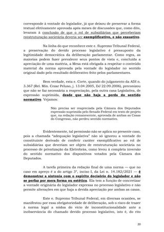 20
corresponde à vontade do legislador, já que deixou de preservar a forma
textual efetivamente aprovada após meses de discussões que, como dito,
levaram à conclusão de que o rol de subsidiárias que perceberiam
reestruturação societária deveria ser exemplificativo, e não exaustivo.
Na linha do que reconhece este e. Supremo Tribunal Federal,
a preservação do devido processo legislativo é pressuposto da
legitimidade democrática da deliberação parlamentar. Como regra, as
maiorias podem fazer prevalecer seus pontos de vista e, concluída a
apreciação de uma matéria, a Mesa está obrigada a respeitar o conteúdo
material da norma aprovada pela vontade do legislador no sentido
original dado pelo resultado deliberativo feito pelos parlamentares.
Bem verdade, esta e. Corte, quando do julgamento da ADI n.
3.367 (Rel. Min. Cezar Peluso, j. 13.04.2005, DJ 22.09.2006), preconizou
que não se faz necessária a reapreciação, pela outra casa Legislativa, de
expressão suprimida, desde que não haja a perda do sentido
normativo. Vejamos:
Não precisa ser reapreciada pela Câmara dos Deputados
expressão suprimida pelo Senado Federal em texto de projeto
que, na redação remanescente, aprovada de ambas as Casas
do Congresso, não perdeu sentido normativo.
Evidentemente, tal permissão não se aplica no presente caso,
pois a chamada “adequação legislativa” não só ignorou a vontade do
constituinte derivado de conferir caráter exemplificativo ao rol de
subsidiárias que deveriam ser objeto de reestruturação societária no
processo de privatização da Eletrobrás, como levou à completa inversão
do sentido normativo dos dispositivos votados pela Câmara dos
Deputados.
A tarefa primeira da redação final de uma norma — que no
caso em apreço é a do artigo 3º, inciso I, da Lei n. 14.182/2021 — é
demonstrar a sintonia com o espírito decisório do legislador e não
se perfaz por mera forma ou estética. Ela tem a função de concretizar
a vontade originária do legislador expressa no processo legislativo e não
permite alterações em que haja a devida apreciação por ambas as casas.
Este e. Supremo Tribunal Federal, em diversas ocasiões, se
manifestou por essa obrigatoriedade de deliberação, sob o risco de trazer
à norma legal a nódoa do vício de inconstitucionalidade ante a
inobservância do chamado devido processo legislativo, isto é, do rito
 