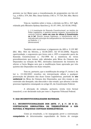 21
previsto na Lei Maior para a transformação de proposições em leis (cf,
v.g., a ADI n. 574, Rel. Min. Ilmar Galvão; e HC n. 77.724, Rel. Min. Marco
Aurélio).
Veja-se, também sobre o tema, a decisão na SS n. 327 AgR,
relatada pelo Ministro Sydney Sanches (j. 01.07.1991, DJ 05.06.1992):
(...) A tramitação de Emenda Constitucional, no âmbito do
Poder Legislativo, é matéria interna corporis, insuscetível de
controle judicial, salvo em caso de ofensa à Constituição
ou à lei. Exceto nessas hipóteses, a interferência não é
tolerada pelo princípio da independência e da harmonia entre
os Poderes. (...)
(destacamos)
Também vale mencionar o julgamento da ADI n. 2.135 MC
(Rel. Min. Néri da Silveira, j. 02.08.2007, DJ 07.03.2008). Naquela
oportunidade, o argumento que levou este e. STF a suspender parte da
Emenda Constitucional n. 19/1998 foi a existência de vícios
procedimentais que teriam sido adotados pela Mesa da Câmara dos
Deputados na votação da PEC, derivados exatamente da tentativa de
alterar a Carta Magna sem que a modificação fosse aprovada por três
quintos dos Deputados em duas votações.
Tem-se, portanto, que a modificação do artigo 3º, inciso I, da
Lei n. 14.182/2021 resultou em interpretação alheia a qualquer
provocação do plenário das duas Casas Legislativas, partindo de ato
unilateral da Mesa da Câmara dos Deputados, que deu ensejo a um
conteúdo não desejado, não discutido e não votado, que afronta o devido
processo legislativo estampado no artigo 65, da Constituição Federal.
A alteração de redação, portanto, revela vício formal
insanável, a ser declarado nulo por esse e. Supremo Tribunal Federal.
V. DAS INCONSTITUCIONALIDADES MATERIAIS.
5.1. INCONSTITUCIONALIDADE DOS ARTS. 1º, § 1º, 20 E 21.
CONTRATAÇÃO OBRIGATÓRIA DE TERMELÉTRICAS A GÁS
NATURAL E PEQUENAS CENTRAIS HIDRELÉTRICAS.
Como já ressaltado, a lei impugnada prevê a contratação
compulsória de determinadas capacidades de fontes de energia
 