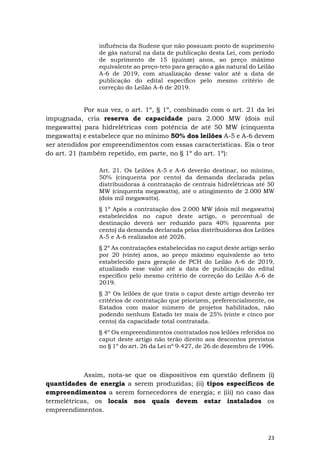 23
influência da Sudene que não possuam ponto de suprimento
de gás natural na data de publicação desta Lei, com período
de suprimento de 15 (quinze) anos, ao preço máximo
equivalente ao preço-teto para geração a gás natural do Leilão
A-6 de 2019, com atualização desse valor até a data de
publicação do edital específico pelo mesmo critério de
correção do Leilão A-6 de 2019.
Por sua vez, o art. 1º, § 1º, combinado com o art. 21 da lei
impugnada, cria reserva de capacidade para 2.000 MW (dois mil
megawatts) para hidrelétricas com potência de até 50 MW (cinquenta
megawatts) e estabelece que no mínimo 50% dos leilões A-5 e A-6 devem
ser atendidos por empreendimentos com essas características. Eis o teor
do art. 21 (também repetido, em parte, no § 1º do art. 1º):
Art. 21. Os Leilões A-5 e A-6 deverão destinar, no mínimo,
50% (cinquenta por cento) da demanda declarada pelas
distribuidoras à contratação de centrais hidrelétricas até 50
MW (cinquenta megawatts), até o atingimento de 2.000 MW
(dois mil megawatts).
§ 1º Após a contratação dos 2.000 MW (dois mil megawatts)
estabelecidos no caput deste artigo, o percentual de
destinação deverá ser reduzido para 40% (quarenta por
cento) da demanda declarada pelas distribuidoras dos Leilões
A-5 e A-6 realizados até 2026.
§ 2º As contratações estabelecidas no caput deste artigo serão
por 20 (vinte) anos, ao preço máximo equivalente ao teto
estabelecido para geração de PCH do Leilão A-6 de 2019,
atualizado esse valor até a data de publicação do edital
específico pelo mesmo critério de correção do Leilão A-6 de
2019.
§ 3º Os leilões de que trata o caput deste artigo deverão ter
critérios de contratação que priorizem, preferencialmente, os
Estados com maior número de projetos habilitados, não
podendo nenhum Estado ter mais de 25% (vinte e cinco por
cento) da capacidade total contratada.
§ 4º Os empreendimentos contratados nos leilões referidos no
caput deste artigo não terão direito aos descontos previstos
no § 1º do art. 26 da Lei nº 9.427, de 26 de dezembro de 1996.
Assim, nota-se que os dispositivos em questão definem (i)
quantidades de energia a serem produzidas; (ii) tipos específicos de
empreendimentos a serem fornecedores de energia; e (iii) no caso das
termelétricas, os locais nos quais devem estar instalados os
empreendimentos.
 