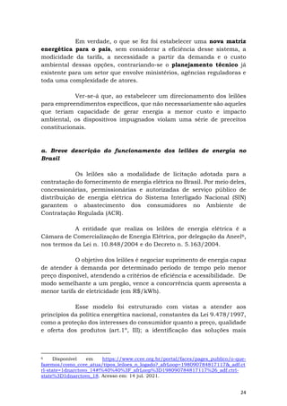 24
Em verdade, o que se fez foi estabelecer uma nova matriz
energética para o país, sem considerar a eficiência desse sistema, a
modicidade da tarifa, a necessidade a partir da demanda e o custo
ambiental dessas opções, contrariando-se o planejamento técnico já
existente para um setor que envolve ministérios, agências reguladoras e
toda uma complexidade de atores.
Ver-se-á que, ao estabelecer um direcionamento dos leilões
para empreendimentos específicos, que não necessariamente são aqueles
que teriam capacidade de gerar energia a menor custo e impacto
ambiental, os dispositivos impugnados violam uma série de preceitos
constitucionais.
a. Breve descrição do funcionamento dos leilões de energia no
Brasil
Os leilões são a modalidade de licitação adotada para a
contratação do fornecimento de energia elétrica no Brasil. Por meio deles,
concessionárias, permissionárias e autorizadas de serviço público de
distribuição de energia elétrica do Sistema Interligado Nacional (SIN)
garantem o abastecimento dos consumidores no Ambiente de
Contratação Regulada (ACR).
A entidade que realiza os leilões de energia elétrica é a
Câmara de Comercialização de Energia Elétrica, por delegação da Aneel6,
nos termos da Lei n. 10.848/2004 e do Decreto n. 5.163/2004.
O objetivo dos leilões é negociar suprimento de energia capaz
de atender à demanda por determinado período de tempo pelo menor
preço disponível, atendendo a critérios de eficiência e acessibilidade. De
modo semelhante a um pregão, vence a concorrência quem apresenta a
menor tarifa de eletricidade (em R$/kWh).
Esse modelo foi estruturado com vistas a atender aos
princípios da política energética nacional, constantes da Lei 9.478/1997,
como a proteção dos interesses do consumidor quanto a preço, qualidade
e oferta dos produtos (art.1º, III); a identificação das soluções mais
6 Disponível em https://www.ccee.org.br/portal/faces/pages_publico/o-que-
fazemos/como_ccee_atua/tipos_leiloes_n_logado?_afrLoop=198090784817117&_adf.ct
rl-state=1dnarctovo_14#!%40%40%3F_afrLoop%3D198090784817117%26_adf.ctrl-
state%3D1dnarctovo_18. Acesso em: 14 jul. 2021.
 