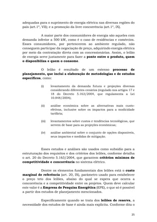25
adequadas para o suprimento de energia elétrica nas diversas regiões do
país (art.1º, VII); e a promoção da livre concorrência (art.1º, IX).
A maior parte dos consumidores de energia são aqueles com
demanda inferior a 500 kW, como é o caso de residências e comércios.
Esses consumidores, por pertencerem ao ambiente regulado, não
conseguem participar da negociação de preço, adquirindo energia elétrica
por meio da contratação direta com as concessionárias. Assim, o leilão
de energia serve justamente para fazer a ponte entre o produto, quem
o disponibiliza e quem o consome.
O leilão é resultado de um extenso processo de
planejamento, que inclui a elaboração de metodologias e de estudos
específicos, como:
(i) levantamento da demanda futura e projeções diversas
considerando diferentes cenários (regulado nos artigos 17 e
18 do Decreto 5.163/2004, que regulamenta a Lei
10.848/2004);
(ii) análise econômica sobre as alternativas mais custo-
efetivas, inclusive sobre os impactos para a modicidade
tarifária;
(iii) levantamentos sobre custos e tendências tecnológicas, que
servem de base para as projeções econômicas;
(iv) análise ambiental sobre o conjunto de opções disponíveis,
seus impactos e medidas de mitigação.
Esses estudos e análises são usados como subsídio para a
estruturação dos requisitos e dos critérios dos leilões, conforme detalha
o art. 20 do Decreto 5.163/2004, que garantem critérios mínimos de
competitividade e concorrência no sistema elétrico.
Dentre os elementos fundamentais dos leilões está o custo
marginal de referência (art. 20, IX), parâmetro usado para estabelecer
o preço teto dos leilões, abaixo do qual se espera que ocorra a
concorrência e a competitividade entre os projetos. Quem deve calcular
este valor é a Empresa de Pesquisa Energética (EPE), o que só é possível
a partir dos estudos de planejamento mencionados.
Especificamente quando se trata dos leilões de reserva, a
necessidade dos estudos de base é ainda mais explícita. Conforme dita o
 