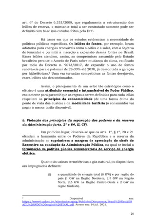 26
art. 6º do Decreto 6.353/2008, que regulamenta a estruturação dos
leilões de reserva, o montante total a ser contratado somente pode ser
definido com base nos estudos feitos pela EPE.
Há casos em que os estudos evidenciam a necessidade de
políticas públicas específicas. Os leilões de fontes, por exemplo, foram
adotados para energias renováveis como a eólica e a solar, com o objetivo
de fomentar e permitir a inserção e expansão dessas fontes no Brasil.
Esses leilões atendem, assim, ao compromisso assumido pelo Estado
brasileiro perante o Acordo de Paris sobre mudança do clima, ratificado
por meio do Decreto n. 9073/2017, de expandir o uso de fontes
renováveis para o patamar de 28-33% até 2030, já descontada a geração
por hidrelétricas.7 Uma vez tornadas competitivas as fontes desejáveis,
esses leilões são descontinuados.
Assim, o planejamento de um setor tão estratégico como o
elétrico é uma atribuição essencial e intransferível do Poder Público,
exatamente para garantir que as regras a serem definidas para cada leilão
respeitem os princípios da economicidade (de uma forma ótima do
ponto de vista dos custos) e da modicidade tarifária (o consumidor vai
pagar a menor tarifa disponível).
b. Violação dos princípios da separação dos poderes e da reserva
da Administração (arts. 2º e 84, II, CF).
Em primeiro lugar, observa-se que os arts. 1º, § 1º, 20 e 21
ofendem a harmonia entre os Poderes da República e a reserva da
administração ao suprimirem a margem de apreciação do chefe do
Executivo na condução da Administração Pública, na qual se inclui a
formulação da política pública remuneratória do serviço de energia
elétrica.
Quanto às usinas termelétricas a gás natural, os dispositivos
ora impugnados definem:
(i) a quantidade de energia total (8 GW) e por região do
país (1 GW na Região Nordeste, 2,5 GW na Região
Norte, 2,5 GW na Região Centro-Oeste e 2 GW na
região Sudeste).
7 Disponível em:
https://www4.unfccc.int/sites/ndcstaging/PublishedDocuments/Brazil%20First/BR
AZIL%20iNDC%20english%20FINAL.pdf. Acesso em: 14 jul. 2021.
 