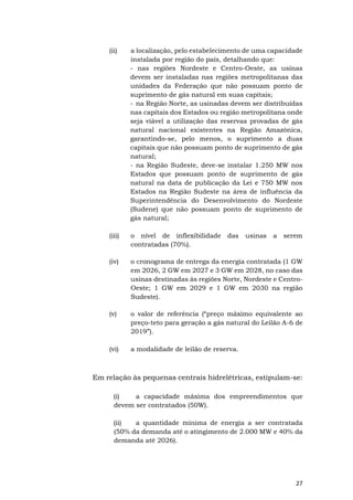27
(ii) a localização, pelo estabelecimento de uma capacidade
instalada por região do país, detalhando que:
- nas regiões Nordeste e Centro-Oeste, as usinas
devem ser instaladas nas regiões metropolitanas das
unidades da Federação que não possuam ponto de
suprimento de gás natural em suas capitais;
- na Região Norte, as usinadas devem ser distribuídas
nas capitais dos Estados ou região metropolitana onde
seja viável a utilização das reservas provadas de gás
natural nacional existentes na Região Amazônica,
garantindo-se, pelo menos, o suprimento a duas
capitais que não possuam ponto de suprimento de gás
natural;
- na Região Sudeste, deve-se instalar 1.250 MW nos
Estados que possuam ponto de suprimento de gás
natural na data de publicação da Lei e 750 MW nos
Estados na Região Sudeste na área de influência da
Superintendência do Desenvolvimento do Nordeste
(Sudene) que não possuam ponto de suprimento de
gás natural;
(iii) o nível de inflexibilidade das usinas a serem
contratadas (70%).
(iv) o cronograma de entrega da energia contratada (1 GW
em 2026, 2 GW em 2027 e 3 GW em 2028, no caso das
usinas destinadas às regiões Norte, Nordeste e Centro-
Oeste; 1 GW em 2029 e 1 GW em 2030 na região
Sudeste).
(v) o valor de referência (“preço máximo equivalente ao
preço-teto para geração a gás natural do Leilão A-6 de
2019”).
(vi) a modalidade de leilão de reserva.
Em relação às pequenas centrais hidrelétricas, estipulam-se:
(i) a capacidade máxima dos empreendimentos que
devem ser contratados (50W).
(ii) a quantidade mínima de energia a ser contratada
(50% da demanda até o atingimento de 2.000 MW e 40% da
demanda até 2026).
 