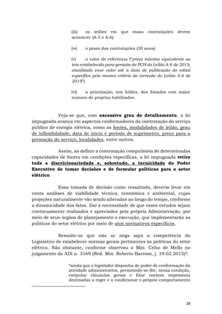 28
(iii) os leilões em que essas contratações devem
acontecer (A-5 e A-6).
(iv) o prazo das contratações (20 anos).
(v) o valor de referência (“preço máximo equivalente ao
teto estabelecido para geração de PCH do Leilão A-6 de 2019,
atualizado esse valor até a data de publicação do edital
específico pelo mesmo critério de correção do Leilão A-6 de
2019”).
(vi) a priorização, nos leilões, dos Estados com maior
número de projetos habilitados.
Veja-se que, com excessivo grau de detalhamento, a lei
impugnada avança em aspectos conformadores da contratação do serviço
público de energia elétrica, como as fontes, modalidades de leilão, grau
de inflexibilidade, data de início e período de suprimento, preço para a
prestação do serviço, localidades, entre outros.
Assim, ao definir a contratação compulsória de determinadas
capacidades de fontes em condições específicas, a lei impugnada retira
toda a discricionariedade e, sobretudo, a tecnicidade do Poder
Executivo de tomar decisões e de formular políticas para o setor
elétrico.
Essa tomada de decisão como ressaltado, deveria levar em
conta análises de viabilidade técnica, econômica e ambiental, cujas
projeções naturalmente vão sendo alteradas ao longo do tempo, conforme
a dinamicidade dos fatos. Daí a necessidade de que esses estudos sejam
continuamente realizados e apreciados pela própria Administração, por
meio de seus órgãos de planejamento e execução, que implementarão as
políticas do setor elétrico por meio de atos normativos específicos.
Ressalte-se que não se nega aqui a competência do
Legislativo de estabelecer normas gerais pertinentes às políticas do setor
elétrico. Não obstante, conforme observou o Min. Celso de Mello no
julgamento da ADI n. 3169 (Red. Min. Roberto Barroso, j. 19.02.2015)8:
“ainda que o legislador disponha do poder de conformação da
atividade administrativa, permitindo-se-lhe, nessa condição,
estipular cláusulas gerais e fixar normas impessoais
destinadas a reger e a condicionar o próprio comportamento
 