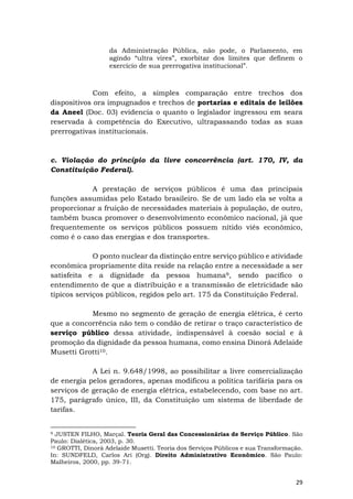 29
da Administração Pública, não pode, o Parlamento, em
agindo “ultra vires”, exorbitar dos limites que definem o
exercício de sua prerrogativa institucional”.
Com efeito, a simples comparação entre trechos dos
dispositivos ora impugnados e trechos de portarias e editais de leilões
da Aneel (Doc. 03) evidencia o quanto o legislador ingressou em seara
reservada à competência do Executivo, ultrapassando todas as suas
prerrogativas institucionais.
c. Violação do princípio da livre concorrência (art. 170, IV, da
Constituição Federal).
A prestação de serviços públicos é uma das principais
funções assumidas pelo Estado brasileiro. Se de um lado ela se volta a
proporcionar a fruição de necessidades materiais à população, de outro,
também busca promover o desenvolvimento econômico nacional, já que
frequentemente os serviços públicos possuem nítido viés econômico,
como é o caso das energias e dos transportes.
O ponto nuclear da distinção entre serviço público e atividade
econômica propriamente dita reside na relação entre a necessidade a ser
satisfeita e a dignidade da pessoa humana9, sendo pacífico o
entendimento de que a distribuição e a transmissão de eletricidade são
típicos serviços públicos, regidos pelo art. 175 da Constituição Federal.
Mesmo no segmento de geração de energia elétrica, é certo
que a concorrência não tem o condão de retirar o traço característico de
serviço público dessa atividade, indispensável à coesão social e à
promoção da dignidade da pessoa humana, como ensina Dinorá Adelaide
Musetti Grotti10.
A Lei n. 9.648/1998, ao possibilitar a livre comercialização
de energia pelos geradores, apenas modificou a política tarifária para os
serviços de geração de energia elétrica, estabelecendo, com base no art.
175, parágrafo único, III, da Constituição um sistema de liberdade de
tarifas.
9 JUSTEN FILHO, Marçal. Teoria Geral das Concessionárias de Serviço Público. São
Paulo: Dialética, 2003, p. 30.
10 GROTTI, Dinorá Adelaide Musetti. Teoria dos Serviços Públicos e sua Transformação.
In: SUNDFELD, Carlos Ari (Org). Direito Administrativo Econômico. São Paulo:
Malheiros, 2000, pp. 39-71.
 
