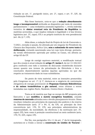 3
violação ao art. 1°, parágrafo único, art. 2°, caput, e art. 5°, LIV, da
Constituição Federal.
Não fosse bastante, nota-se que a redação absurdamente
longa e incompreensível atribuída ao dispositivo por meio de emendas
parlamentares — uma verdadeira anomalia legislativa —, revela indevida
tentativa de obstar eventual veto do Presidente da República às
matérias acrescidas, o que implica violação à legalidade e à boa técnica
legislativa (art. 37, caput, CF) e ao próprio instituto do veto presidencial
(art. 66, § 1º, CF).
Além disso, a redação final do Projeto de Lei de Conversão n.
7/2021, enviada à sanção, foi alterada por ato singular do Presidente da
Câmara dos Deputados, Arthur Lira, sem a submissão do novo texto à
deliberação, restando sancionada uma Lei cujo texto diverge, portanto,
da versão efetivamente aprovada por ambas as Casas, em afronta ao
artigo 65 da CF.
Longe de corrigir equívoco material, a modificação textual
que deu ensejo à atual redação do artigo 3º, inciso I, da Lei 14.182/221
gera confronto com todo o contexto de discussão estabelecido durante
meses quanto aos termos da privatização da Eletrobrás e leva a
conclusões diametralmente opostas àquelas aprovadas no que diz
respeito ao tratamento dado às suas subsidiárias.
Do ponto de vista material, entre as inserções promovidas
pelo Congresso no art. 1º, § 1º, destaca-se a exigência de contratação
obrigatória de energia proveniente de Pequenas Centrais Hidrelétricas
e de usinas termelétricas a gás natural, estas últimas a serem
instaladas nas regiões Norte, Nordeste, Centro-Oeste e Sudeste.
Trata-se de matéria que foge ao escopo da MP proposta pelo
Executivo e que modifica a matriz energética brasileira, criando
reservas de mercado adotadas sem o devido planejamento técnico. Disso
resultam violações aos princípios da separação dos poderes e da reserva
da Administração (arts. 2º e 84, II, da CF), ao princípio da livre
concorrência (art. 170, IV, CF), aos princípios administrativos da
impessoalidade, da moralidade, da eficiência e da motivação (art. 37,
caput, CF), bem como à proteção constitucional ao meio ambiente (arts.
170, VI, 225, caput, CF).
Por fim, nos parágrafos 10 e 11 do art. 1º da lei impugnada,
autorizou-se a União a iniciar a construção do Linhão de Tucuruí –
 