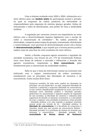 30
Com a reforma realizada entre 2003 e 2004, reformulou-se o
setor elétrico para um modelo misto de participação estatal e privada,
no qual as empresas da cadeia produtiva da eletricidade se
responsabilizam pela expansão do sistema (parque gerador, linhas de
transmissão e redes de distribuição), sem perder de vista a modicidade
tarifária.
A regulação por contratos cresceu em importância no setor
elétrico com a desverticalização imposta legalmente com o escopo de
coibir a concentração de atividades11. Na cadeia produtiva da
eletricidade, composta pelas etapas de geração, transmissão, distribuição
e comercialização, esse processo de desverticalização ocorre sob a forma
de desconcentração jurídica, o que impede que a mesma pessoa jurídica
explore mais de uma fase do ciclo econômico do setor elétrico.
Assim, o Estado, enquanto agente normativo e regulador da
atividade econômica, nos termos do art. 174 da Constituição Federal,
criou uma forma de ordenar o mercado e influenciar a atuação dos
agentes econômicos, respeitando a livre concorrência, pilar
fundamental para a manutenção da modicidade tarifária.
Sabe-se que o tema da intervenção estatal na economia está
imbricado com o regime constitucional da ordem econômica,
notadamente com os princípios das liberdades de iniciativa e de
concorrência. Como ensina Eros Grau:
Inúmeros sentidos, de toda sorte, podem ser divisados no
princípio, em sua dupla face, ou seja, enquanto liberdade de
comércio e indústria e enquanto liberdade de concorrência.
A este critério classificatório acoplando-se outro, que leva à
distinção entre liberdade pública e liberdade privada,
poderemos ter equacionado o seguinte quadro de exposição
de tais sentidos: a) liberdade de comércio e indústria (não
ingerência do Estado no domínio econômico): a.1) faculdade
de criar e explorar uma atividade econômica a título privado
- liberdade pública; a.2.) não sujeição a qualquer restrição
estatal senão em virtude de lei - liberdade pública; b)
liberdade de concorrência: b.1) faculdade de conquistar a
clientela, desde que não através de concorrência desleal -
liberdade privada; b.2.) proibição de formas de atuação que
deteriam a concorrência - liberdade privada; b.3)
neutralidade do Estado diante do fenômeno
11 Art. 4º, § 5º, da Lei nº 9.074/95 (Incluído pela Lei nº 10.848, de 2004).
 