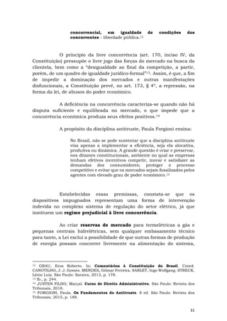 31
concorrencial, em igualdade de condições dos
concorrentes - liberdade pública.12
O princípio da livre concorrência (art. 170, inciso IV, da
Constituição) pressupõe o livre jogo das forças do mercado na busca da
clientela, bem como a “desigualdade ao final da competição, a partir,
porém, de um quadro de igualdade jurídico-formal”13. Assim, é que, a fim
de impedir a dominação dos mercados e outras manifestações
disfuncionais, a Constituição prevê, no art. 173, § 4º, a repressão, na
forma da lei, de abusos do poder econômico.
A deficiência na concorrência caracteriza-se quando não há
disputa suficiente e equilibrada no mercado, o que impede que a
concorrência econômica produza seus efeitos positivos.14
A propósito da disciplina antitruste, Paula Forgioni ensina:
No Brasil, não se pode sustentar que a disciplina antitruste
visa apenas a implementar a eficiência, seja ela alocativa,
produtiva ou dinâmica. A grande questão é criar e preservar,
nos ditames constitucionais, ambiente no qual as empresas
tenham efetivos incentivos competir, inovar e satisfazer as
demandas dos consumidores; proteger o processo
competitivo e evitar que os mercados sejam fossilizados pelos
agentes com elevado grau de poder econômico.15
Estabelecidas essas premissas, constata-se que os
dispositivos impugnados representam uma forma de intervenção
indevida no complexo sistema de regulação do setor elétrico, já que
instituem um regime prejudicial à livre concorrência.
Ao criar reservas de mercado para termelétricas a gás e
pequenas centrais hidrelétricas, sem qualquer embasamento técnico
para tanto, a Lei exclui a possibilidade de que outras formas de produção
de energia possam concorrer livremente na alimentação do sistema,
12 GRAU, Eros Roberto. In: Comentários à Constituição do Brasil. Coord.
CANOTILHO, J. J. Gomes. MENDES, Gilmar Ferreira. SARLET, Ingo Wolfgang. STRECK,
Lênio Luiz. São Paulo: Saraiva, 2013, p. 178.
13 Ib., p. 244.
14 JUSTEN FILHO, Marçal. Curso de Direito Administrativo. São Paulo: Revista dos
Tribunais, 2018.
15 FORGIONI, Paula. Os Fundamentos do Antitruste. 8 ed. São Paulo: Revista dos
Tribunais, 2015, p. 188.
 