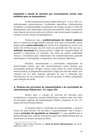 32
impedindo a adoção de matrizes que eventualmente seriam mais
benéficas para os consumidores.
O direcionamento excessivo dado pelos arts. 1º, § 1º, 20 e 21,
determinando características e localidades específicas, evidentemente
inviabiliza a competitividade na produção de energia no país. O nível de
detalhamento das disposições contraria praticamente todos os preceitos
mais básicos da estrutura do setor elétrico, não encontrando respaldo em
nenhum estudo técnico de planejamento.
Destaca-se que a predeterminação de valores máximos
para a compra da energia implica assumir que será o consumidor quem
pagará pelos custos adicionais que vierem a ser impostos ou arcará com
valores de referência que não têm lastro no mercado real. Por sua vez, a
definição locacional das usinas quebra a lógica da competitividade ao
permitir o loteamento, de antemão, das áreas de melhor viabilidade
técnica e econômica para implantação dos empreendimentos, gerando
especulação e restringindo a competição entre projetos diferentes.
Portanto, determinando a contratação compulsória de
determinadas fontes, que não necessariamente serão aquelas que
conseguirão produzir energia a menor preço (além do custo ambiental
dessa escolha), as disposições contariam a lógica por trás dos leilões, que
consiste em ter mais projetos ofertados do que a demanda que
efetivamente vai ser contratada, a fim de permitir a efetiva competição
para redução da tarifa.
d. Violação dos princípios da impessoalidade e da moralidade da
Administração Pública (art. 37, caput, CF).
Noutro giro, a criação de reservas de mercado para
termelétricas e pequenas centrais hidrelétricas também viola uma série
de princípios regentes da Administração Pública, dispostos no art. 37,
caput, da Constituição Federal.
O primeiro deles é o princípio da impessoalidade, o qual se
revela em duas facetas. De um lado, a impessoalidade “não é senão o
próprio princípio da igualdade ou isonomia”16, o que significa que a
Administração deve conferir tratamento igual aos administrados que se
encontrem na mesma situação jurídica.
16 MELLO, Celso Antônio Bandeira de. Curso de Direito Administrativo. São Paulo:
Malheiros, 2007, p. 110.
 