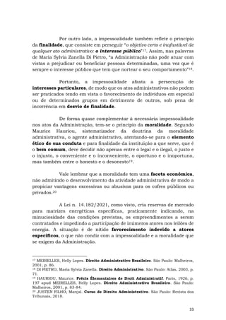 33
Por outro lado, a impessoalidade também reflete o princípio
da finalidade, que consiste em perseguir “o objetivo certo e inafastável de
qualquer ato administrativo: o interesse público”17. Assim, nas palavras
de Maria Sylvia Zanella Di Pietro, “a Administração não pode atuar com
vistas a prejudicar ou beneficiar pessoas determinadas, uma vez que é
sempre o interesse público que tem que nortear o seu comportamento”18.
Portanto, a impessoalidade afasta a persecução de
interesses particulares, de modo que os atos administrativos não podem
ser praticados tendo em vista o favorecimento de indivíduos em especial
ou de determinados grupos em detrimento de outros, sob pena de
incorrência em desvio de finalidade.
De forma quase complementar à necessária impessoalidade
nos atos da Administração, tem-se o princípio da moralidade. Segundo
Maurice Hauriou, sistematizador da doutrina da moralidade
administrativa, o agente administrativo, atentando-se para o elemento
ético de sua conduta e para finalidade da instituição a que serve, que é
o bem comum, deve decidir não apenas entre o legal e o ilegal, o justo e
o injusto, o conveniente e o inconveniente, o oportuno e o inoportuno,
mas também entre o honesto e o desonesto19.
Vale lembrar que a moralidade tem uma faceta econômica,
não admitindo o desenvolvimento da atividade administrativa de modo a
propiciar vantagens excessivas ou abusivas para os cofres públicos ou
privados.20
A Lei n. 14.182/2021, como visto, cria reservas de mercado
para matrizes energéticas específicas, praticamente indicando, na
minuciosidade das condições previstas, os empreendimentos a serem
contratados e impedindo a participação de inúmeros atores nos leilões de
energia. A situação é de nítido favorecimento indevido a atores
específicos, o que não condiz com a impessoalidade e a moralidade que
se exigem da Administração.
17 MEIRELLES, Helly Lopes. Direito Administrativo Brasileiro. São Paulo: Malheiros,
2001, p. 86.
18 DI PIETRO, Maria Sylvia Zanella. Direito Administrativo. São Paulo: Atlas, 2003, p.
71.
19 HAURIOU, Maurice. Précis Élementaires de Droit Administratif. Paris, 1926, p.
197 apud MEIRELLES, Helly Lopes. Direito Administrativo Brasileiro. São Paulo:
Malheiros, 2001, p. 83-84.
20 JUSTEN FILHO, Marçal. Curso de Direito Administrativo. São Paulo: Revista dos
Tribunais, 2018.
 