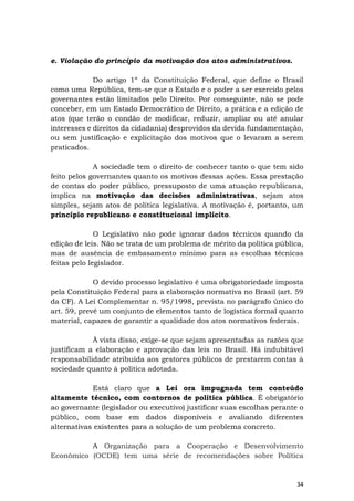 34
e. Violação do princípio da motivação dos atos administrativos.
Do artigo 1º da Constituição Federal, que define o Brasil
como uma República, tem-se que o Estado e o poder a ser exercido pelos
governantes estão limitados pelo Direito. Por conseguinte, não se pode
conceber, em um Estado Democrático de Direito, a prática e a edição de
atos (que terão o condão de modificar, reduzir, ampliar ou até anular
interesses e direitos da cidadania) desprovidos da devida fundamentação,
ou sem justificação e explicitação dos motivos que o levaram a serem
praticados.
A sociedade tem o direito de conhecer tanto o que tem sido
feito pelos governantes quanto os motivos dessas ações. Essa prestação
de contas do poder público, pressuposto de uma atuação republicana,
implica na motivação das decisões administrativas, sejam atos
simples, sejam atos de política legislativa. A motivação é, portanto, um
princípio republicano e constitucional implícito.
O Legislativo não pode ignorar dados técnicos quando da
edição de leis. Não se trata de um problema de mérito da política pública,
mas de ausência de embasamento mínimo para as escolhas técnicas
feitas pelo legislador.
O devido processo legislativo é uma obrigatoriedade imposta
pela Constituição Federal para a elaboração normativa no Brasil (art. 59
da CF). A Lei Complementar n. 95/1998, prevista no parágrafo único do
art. 59, prevê um conjunto de elementos tanto de logística formal quanto
material, capazes de garantir a qualidade dos atos normativos federais.
À vista disso, exige-se que sejam apresentadas as razões que
justificam a elaboração e aprovação das leis no Brasil. Há indubitável
responsabilidade atribuída aos gestores públicos de prestarem contas à
sociedade quanto à política adotada.
Está claro que a Lei ora impugnada tem conteúdo
altamente técnico, com contornos de política pública. É obrigatório
ao governante (legislador ou executivo) justificar suas escolhas perante o
público, com base em dados disponíveis e avaliando diferentes
alternativas existentes para a solução de um problema concreto.
A Organização para a Cooperação e Desenvolvimento
Econômico (OCDE) tem uma série de recomendações sobre Política
 
