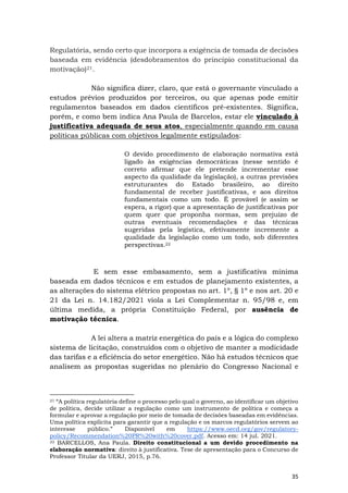 35
Regulatória, sendo certo que incorpora a exigência de tomada de decisões
baseada em evidência (desdobramentos do princípio constitucional da
motivação)21.
Não significa dizer, claro, que está o governante vinculado a
estudos prévios produzidos por terceiros, ou que apenas pode emitir
regulamentos baseados em dados científicos pré-existentes. Significa,
porém, e como bem indica Ana Paula de Barcelos, estar ele vinculado à
justificativa adequada de seus atos, especialmente quando em causa
políticas públicas com objetivos legalmente estipulados:
O devido procedimento de elaboração normativa está
ligado às exigências democráticas (nesse sentido é
correto afirmar que ele pretende incrementar esse
aspecto da qualidade da legislação), a outras previsões
estruturantes do Estado brasileiro, ao direito
fundamental de receber justificativas, e aos direitos
fundamentais como um todo. É provável (e assim se
espera, a rigor) que a apresentação de justificativas por
quem quer que proponha normas, sem prejuízo de
outras eventuais recomendações e das técnicas
sugeridas pela legística, efetivamente incremente a
qualidade da legislação como um todo, sob diferentes
perspectivas.22
E sem esse embasamento, sem a justificativa mínima
baseada em dados técnicos e em estudos de planejamento existentes, a
as alterações do sistema elétrico propostas no art. 1º, § 1º e nos art. 20 e
21 da Lei n. 14.182/2021 viola a Lei Complementar n. 95/98 e, em
última medida, a própria Constituição Federal, por ausência de
motivação técnica.
A lei altera a matriz energética do país e a lógica do complexo
sistema de licitação, construídos com o objetivo de manter a modicidade
das tarifas e a eficiência do setor energético. Não há estudos técnicos que
analisem as propostas sugeridas no plenário do Congresso Nacional e
21 “A política regulatória define o processo pelo qual o governo, ao identificar um objetivo
de política, decide utilizar a regulação como um instrumento de política e começa a
formular e aprovar a regulação por meio de tomada de decisões baseadas em evidências.
Uma política explícita para garantir que a regulação e os marcos regulatórios servem ao
interesse público.” Disponível em https://www.oecd.org/gov/regulatory-
policy/Recommendation%20PR%20with%20cover.pdf. Acesso em: 14 jul. 2021.
22 BARCELLOS, Ana Paula. Direito constitucional a um devido procedimento na
elaboração normativa: direito à justificativa. Tese de apresentação para o Concurso de
Professor Titular da UERJ, 2015, p.76.
 