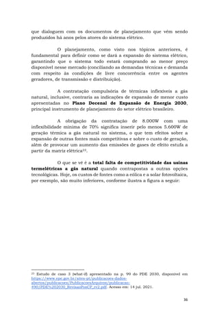 36
que dialoguem com os documentos de planejamento que vêm sendo
produzidos há anos pelos atores do sistema elétrico.
O planejamento, como visto nos tópicos anteriores, é
fundamental para definir como se dará a expansão do sistema elétrico,
garantindo que o sistema todo estará comprando ao menor preço
disponível nesse mercado (conciliando as demandas técnicas e demanda
com respeito às condições de livre concorrência entre os agentes
geradores, de transmissão e distribuição).
A contratação compulsória de térmicas inflexíveis a gás
natural, inclusive, contraria as indicações de expansão de menor custo
apresentadas no Plano Decenal de Expansão de Energia 2030,
principal instrumento de planejamento do setor elétrico brasileiro.
A obrigação da contratação de 8.000W com uma
inflexibilidade mínima de 70% significa inserir pelo menos 5.600W de
geração térmica a gás natural no sistema, o que tem efeitos sobre a
expansão de outras fontes mais competitivas e sobre o custo de geração,
além de provocar um aumento das emissões de gases de efeito estufa a
partir da matriz elétrica23.
O que se vê é a total falta de competitividade das usinas
termelétricas a gás natural quando contrapostas a outras opções
tecnológicas. Hoje, os custos de fontes como a eólica e a solar fotovoltaica,
por exemplo, são muito inferiores, conforme ilustra a figura a seguir:
23 Estudo de caso 3 (what-if) apresentado na p. 99 do PDE 2030, disponível em
https://www.epe.gov.br/sites-pt/publicacoes-dados-
abertos/publicacoes/PublicacoesArquivos/publicacao-
490/PDE%202030_RevisaoPosCP_rv2.pdf. Acesso em: 14 jul. 2021.
 