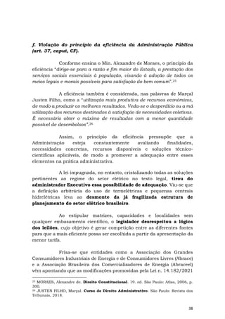 38
f. Violação do princípio da eficiência da Administração Pública
(art. 37, caput, CF).
Conforme ensina o Min. Alexandre de Moraes, o princípio da
eficiência “dirige-se para a razão e fim maior do Estado, a prestação dos
serviços sociais essenciais à população, visando à adoção de todos os
meios legais e morais possíveis para satisfação do bem comum”.25
A eficiência também é considerada, nas palavras de Marçal
Justen Filho, como a “utilização mais produtiva de recursos econômicos,
de modo a produzir os melhores resultados. Veda-se o desperdício ou a má
utilização dos recursos destinados à satisfação de necessidades coletivas.
É necessário obter o máximo de resultados com a menor quantidade
possível de desembolsos”.26
Assim, o princípio da eficiência pressupõe que a
Administração esteja constantemente avaliando finalidades,
necessidades concretas, recursos disponíveis e soluções técnico-
científicas aplicáveis, de modo a promover a adequação entre esses
elementos na prática administrativa.
A lei impugnada, no entanto, cristalizando todas as soluções
pertinentes ao regime do setor elétrico no texto legal, tirou do
administrador Executivo essa possibilidade de adequação. Viu-se que
a definição arbitrária do uso de termelétricas e pequenas centrais
hidrelétricas leva ao desmonte da já fragilizada estrutura de
planejamento do setor elétrico brasileiro.
Ao estipular matrizes, capacidades e localidades sem
qualquer embasamento científico, o legislador desrespeitou a lógica
dos leilões, cujo objetivo é gerar competição entre as diferentes fontes
para que a mais eficiente possa ser escolhida a partir da apresentação da
menor tarifa.
Frisa-se que entidades como a Associação dos Grandes
Consumidores Industriais de Energia e de Consumidores Livres (Abrace)
e a Associação Brasileira dos Comercializadores de Energia (Abraceel)
vêm apontando que as modificações promovidas pela Lei n. 14.182/2021
25 MORAES, Alexandre de. Direito Constitucional. 19. ed. São Paulo: Atlas, 2006, p.
300.
26 JUSTEN FILHO, Marçal. Curso de Direito Administrativo. São Paulo: Revista dos
Tribunais, 2018.
 