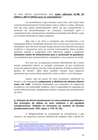 39
no setor elétrico representarão uma custo adicional de R$ 24
bilhões a R$ 41 bilhões para os consumidores27.
As termelétricas a gás natural, como visto, são muito mais
custosas financeiramente do que fontes como a eólica e a solar. Ademais,
não são uma opção ambientalmente viável, eis que comprometem o
processo de descarbonização da economia necessário para o
cumprimento dos compromissos climáticos assumidos pelo Brasil, o que
será melhor delineado no tópico seguinte.
Mas não é só. Para a instalação das termelétricas, a lei
impugnada definiu localidades distantes dos centros que concentram as
demandas e que não têm extração de gás natural nem infraestrutura para
recebê-lo e transmiti-lo para os centros consumidores. Essa escolha,
portanto, impede a competição entre diferentes regiões e importará
altíssimos custos de infraestrutura para a construção de gasodutos,
circunstâncias que invariavelmente conduzirão a um aumento na tarifa.
Por sua vez, as pequenas centrais hidrelétricas são a fonte
menos competitiva dentre as energias renováveis, já que constituem
usinas de pequeno porte com alto custo de geração, devido à ausência de
ganhos de escala28. Além disso também causam mais impactos
ambientais que outras fontes possíveis, como a eólica e a de biomassa.
Assim, seja do ponto de vista econômico, ambiental ou
técnico, a lei impugnada compromete a eficiência do sistema elétrico
como um todo, revelando desrespeito aos princípios da segurança
energética e da modicidade tarifária, risco à capacidade de expansão da
matriz elétrica do país, insegurança jurídica e prejuízo aos investimentos
no setor.
g. Violação do direito fundamental ao meio ambiente equilibrado e
dos princípios da defesa do meio ambiente e da equidade
intergeracional. Vedação ao retrocesso em matéria de direitos
fundamentais (arts. 225, caput, e 170, VI, CF).
A obrigatoriedade de contratação de termelétricas a gás
natural e de pequenas centrais hidrelétricas também viola o direito ao
27 https://www.poder360.com.br/economia/mp-da-eletrobras-gas-natural-e-pchs-
beneficiam-sistema-eletrico-diz-setor/. Acesso em: 14 jul. 2021.
28 https://economia.uol.com.br/noticias/bbc/2021/06/23/como-privatizacao-da-
eletrobras-deve-encarecer-cerveja-carne.htm. Acesso em: 14 jul. 2021.
 