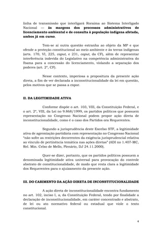 4
linha de transmissão que interligará Roraima ao Sistema Interligado
Nacional — às margens dos processos administrativos de
licenciamento ambiental e de consulta à população indígena afetada,
ambos já em curso.
Tem-se aí outra questão estranha ao objeto da MP e que
ofende a proteção constitucional ao meio ambiente e às terras indígenas
(arts. 170, VI, 225, caput, e 231, caput, da CF), além de representar
interferência indevida do Legislativo na competência administrativa do
Ibama para a concessão do licenciamento, violando a separação dos
poderes (art. 2º, CF).
Nesse contexto, imperiosa a propositura da presente ação
direta, a fim de ver declarada a inconstitucionalidade da lei em questão,
pelos motivos que se passa a expor.
II. DA LEGITIMIDADE ATIVA
Conforme dispõe o art. 103, VIII, da Constituição Federal, e
o art. 2º, VIII, da Lei no 9.868/1999, os partidos políticos que possuem
representação no Congresso Nacional podem propor ação direta de
inconstitucionalidade, como é o caso dos Partidos ora Requerentes.
Segundo a jurisprudência deste Excelso STF, a legitimidade
ativa de agremiação partidária com representação no Congresso Nacional
“não sofre as restrições decorrentes da exigência jurisprudencial relativa
ao vínculo de pertinência temática nas ações diretas” (ADI no 1.407-MC,
Rel. Min. Celso de Mello, Plenário, DJ 24.11.2000).
Quer-se dizer, portanto, que os partidos políticos possuem a
denominada legitimidade ativa universal para provocação do controle
abstrato de constitucionalidade, de modo que resta clara a legitimidade
dos Requerentes para o ajuizamento da presente ação.
III. DO CABIMENTO DA AÇÃO DIRETA DE INCONSTITUCIONALIDADE
A ação direta de inconstitucionalidade encontra fundamento
no art. 102, inciso I, a, da Constituição Federal, tendo por finalidade a
declaração de inconstitucionalidade, em caráter concentrado e abstrato,
de lei ou ato normativo federal ou estadual que viole o texto
constitucional.
 