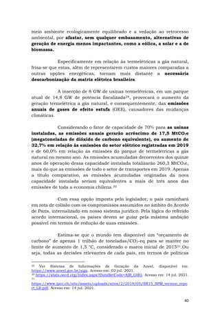 40
meio ambiente ecologicamente equilibrado e a vedação ao retrocesso
ambiental, por afastar, sem qualquer embasamento, alternativas de
geração de energia menos impactantes, como a eólica, a solar e a de
biomassa.
Especificamente em relação às termelétricas a gás natural,
frisa-se que estas, além de representarem custos maiores comparadas a
outras opções energéticas, tornam mais distante a necessária
descarbonização da matriz elétrica brasileira.
A inserção de 8 GW de usinas termelétricas, em um parque
atual de 14,8 GW de potência fiscalizada29, provocará o aumento da
geração termelétrica a gás natural, e consequentemente, das emissões
anuais de gases de efeito estufa (GEE), causadores das mudanças
climáticas.
Considerando o fator de capacidade de 70% para as usinas
instaladas, as emissões anuais gerarão acréscimo de 17,5 MtCO₂e
(megatoneladas de dióxido de carbono equivalente), ou aumento de
32,7% em relação às emissões do setor elétrico registradas em 2019
e de 60,0% em relação às emissões do parque de termelétricas a gás
natural no mesmo ano. As emissões acumuladas decorrentes dos quinze
anos de operação dessa capacidade instalada totalizarão 260,3 MtCO₂e,
mais do que as emissões de todo o setor de transportes em 2019. Apenas
a título comparativo, as emissões acumuladas originadas da nova
capacidade instalada seriam equivalentes a mais de três anos das
emissões de toda a economia chilena.30
Com essa opção imposta pelo legislador, o país caminhará
em rota de colisão com os compromissos assumidos no âmbito do Acordo
de Paris, internalizado em nosso sistema jurídico. Pela lógica do referido
acordo internacional, os países devem se guiar pela máxima ambição
possível em termos de redução de suas emissões.
Estima-se que o mundo tem disponível um “orçamento de
carbono” de apenas 1 trilhão de toneladas/CO2-eq para se manter no
limite de aumento de 1,5 °C, considerado o marco inicial de 201531.Ou
seja, todas as decisões relevantes de cada país, em termos de políticas
29 Ver Sistema de Informações de Geração da Aneel, disponível em:
https://www.aneel.gov.br/siga. Acesso em: 02 jul. 2021.
30 https://stats.oecd.org/Index.aspx?DataSetCode=AIR_GHG. Acesso em: 14 jul. 2021.
31
https://www.ipcc.ch/site/assets/uploads/sites/2/2019/05/SR15_SPM_version_repo
rt_LR.pdf. Acesso em: 14 jul. 2021.
 