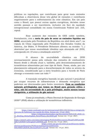 41
públicas ou regulações, que contribuam para gerar mais emissões
dificultam a observância desse teto global de emissões e contribuem
negativamente para o enfrentamento da crise climática. Em um país
como o Brasil, que possui outras opções energéticas, decisões nesse
sentido passam a ser inaceitáveis, inclusive em face da equidade
intergeracional consolidada em nossa Constituição Federal (art. 225,
caput).
Esse aumento das emissões de GEE colide também,
frontalmente, com a meta do país de zerar as emissões líquidas em
2050, anunciada pelo Presidente da República em abril deste ano32, na
cúpula do Clima organizada pelo Presidente dos Estados Unidos da
América, Joe Biden. O Presidente Bolsonaro afirmou na ocasião: “(...)
determinei que nossa neutralidade climática seja alcançada até 2050,
antecipando em 10 anos a sinalização anterior33.
O alcance da neutralidade climática em 2050
necessariamente passa pela redução das emissões de combustíveis
fósseis desde a década atual e, também, pelo descomissionamento de
termelétricas alimentadas por esse tipo de fonte. Passa, ainda, por um
planejamento adequado para a descarbonização de todos os setores da
economia, considerando que a meta brasileira para o Acordo de Paris
abrange a economia como um todo.34
A transição energética baseada no gás natural é prejudicial
por ocupar recursos de infraestrutura e demanda energética que
poderiam ser direcionados para fontes renováveis. Com as condições
naturais privilegiadas que temos no Brasil para geração eólica e
solar, não há necessidade de o país privilegiar, muito menos tornar
obrigatória, a utilização do gás natural.
Como já ressaltado, o Plano Decenal de Expansão de Energia
203035 (PDE) afasta a utilização de termelétricas inflexíveis:
32 https://www.cnnbrasil.com.br/internacional/2021/04/22/leia-a-integra-do-
discurso-de-bolsonaro-na-cupula-do-clima. Acesso em: 14 jul. 2021.
33 https://climateactiontracker.org/documents/829/CAT_2020-12-
01_Briefing_GlobalUpdate_Paris5Years_Dec2020.pdf. Acesso em: 14 jul. 2021.
34
https://www4.unfccc.int/sites/ndcstaging/PublishedDocuments/Brazil%20First/BR
AZIL%20iNDC%20english%20FINAL.pdf. Acesso em: 14 jul. 2021.
35 https://www.epe.gov.br/sites-pt/publicacoes-dados-
abertos/publicacoes/PublicacoesArquivos/publicacao-
490/PDE%202030_RevisaoPosCP_rv2.pdf. Acesso em: 14 jul. 2021.
 