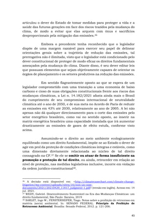 43
articulou o dever do Estado de tomar medidas para proteger a vida e a
saúde das futuras gerações em face dos riscos trazidos pela mudança do
clima, de modo a evitar que elas arquem com ônus e sacrifícios
desproporcionais pela mitigação das emissões.36
Embora o precedente tenha reconhecido que o legislador
dispõe de uma margem razoável para exercer seu papel de delinear
orientações gerais sobre a trajetória de redução das emissões, tal
prerrogativa não é ilimitada, visto que o legislador está condicionado pelo
dever constitucional de proteger de modo eficaz os direitos fundamentais
ameaçados pela mudança do clima. Diante disso, é seu dever editar leis
que possuam elementos que sejam objetivamente capazes de orientar os
órgãos de planejamento e os setores produtivos na redução das emissões.
Em sentido flagrantemente oposto ao que se espera de um
legislador comprometido com uma transição a uma economia de baixo
carbono e cioso de suas obrigações constitucionais frente aos riscos das
mudanças climáticas, a Lei n. 14.182/2021 afasta ainda mais o Brasil
do cumprimento de seu compromisso internacional de neutralidade
climática até o ano de 2050, e de sua meta no Acordo de Paris de reduzir
as emissões em 43% até 2030, relativamente ao ano de 2005. A lei não
apenas não dá qualquer direcionamento para o corte das emissões pelo
setor energético brasileiro, como vai no sentido oposto, ao inserir na
matriz energética brasileira uma capacidade instalada que irá aumentar
drasticamente as emissões de gases de efeito estufa, conforme visto
acima.
Assumindo-se o direito ao meio ambiente ecologicamente
equilibrado como um direito fundamental, impõe-se ao Estado o dever de
agir em prol da proteção de condições climáticas íntegras e estáveis, como
uma dimensão diretamente relacionada ao núcleo de tal direito
consagrado na CF.37 Se ele se omitir ou atuar de forma insuficiente na
promoção e proteção de tal direito, ou ainda, retroceder em relação ao
nível de proteção, nas medidas legislativas inclusive, incorre em violação
da ordem jurídico-constitucional38.
36 A decisão está disponível em: <http://climatecasechart.com/climate-change-
litigation/wp-content/uploads/sites/16/non-us-case-
documents/2021/20210429_11817_judgment-1.pdf> (versão em inglês). Acesso em: 14
jul. 2021.
37 WEDY, Gabriel. Desenvolvimento Sustentável na Era das Mudanças Climáticas: um
direito fundamental, São Paulo: Saraiva, 2019
38 SARLET, Ingo W.; FENSTERSEIFER, Tiago. Notas sobre a proibição de retrocesso em
matéria (socio) ambiental. In: SENADO FEDERAL. Princípio da Proibição de
Retrocesso Ambiental. Brasília: Senado Federal, 2012. p. 121-206.
 
